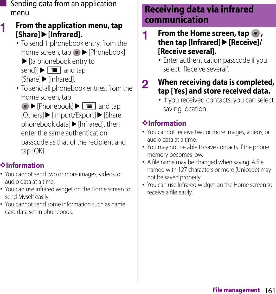 161File management■ Sending data from an application menu1From the application menu, tap [Share]u[Infrared].･To send 1 phonebook entry, from the Home screen, tap u[Phonebook] u[(a phonebook entry to send)]ut and tap [Share]u[Infrared].･To send all phonebook entries, from the Home screen, tap u[Phonebook]ut and tap [Others]u[Import/Export]u[Share phonebook data]u[Infrared], then enter the same authentication passcode as that of the recipient and tap [OK].❖Information･You cannot send two or more images, videos, or audio data at a time.･You can use Infrared widget on the Home screen to send Myself easily.･You cannot send some information such as name card data set in phonebook.1From the Home screen, tap  , then tap [Infrared]u[Receive]/[Receive several].･Enter authentication passcode if you select &quot;Receive several&quot;.2When receiving data is completed, tap [Yes] and store received data.･If you received contacts, you can select saving location.❖Information･You cannot receive two or more images, videos, or audio data at a time.･You may not be able to save contacts if the phone memory becomes low.･A file name may be changed when saving. A file named with 127 characters or more (Unicode) may not be saved properly.･You can use Infrared widget on the Home screen to receive a file easily.Receiving data via infrared communication