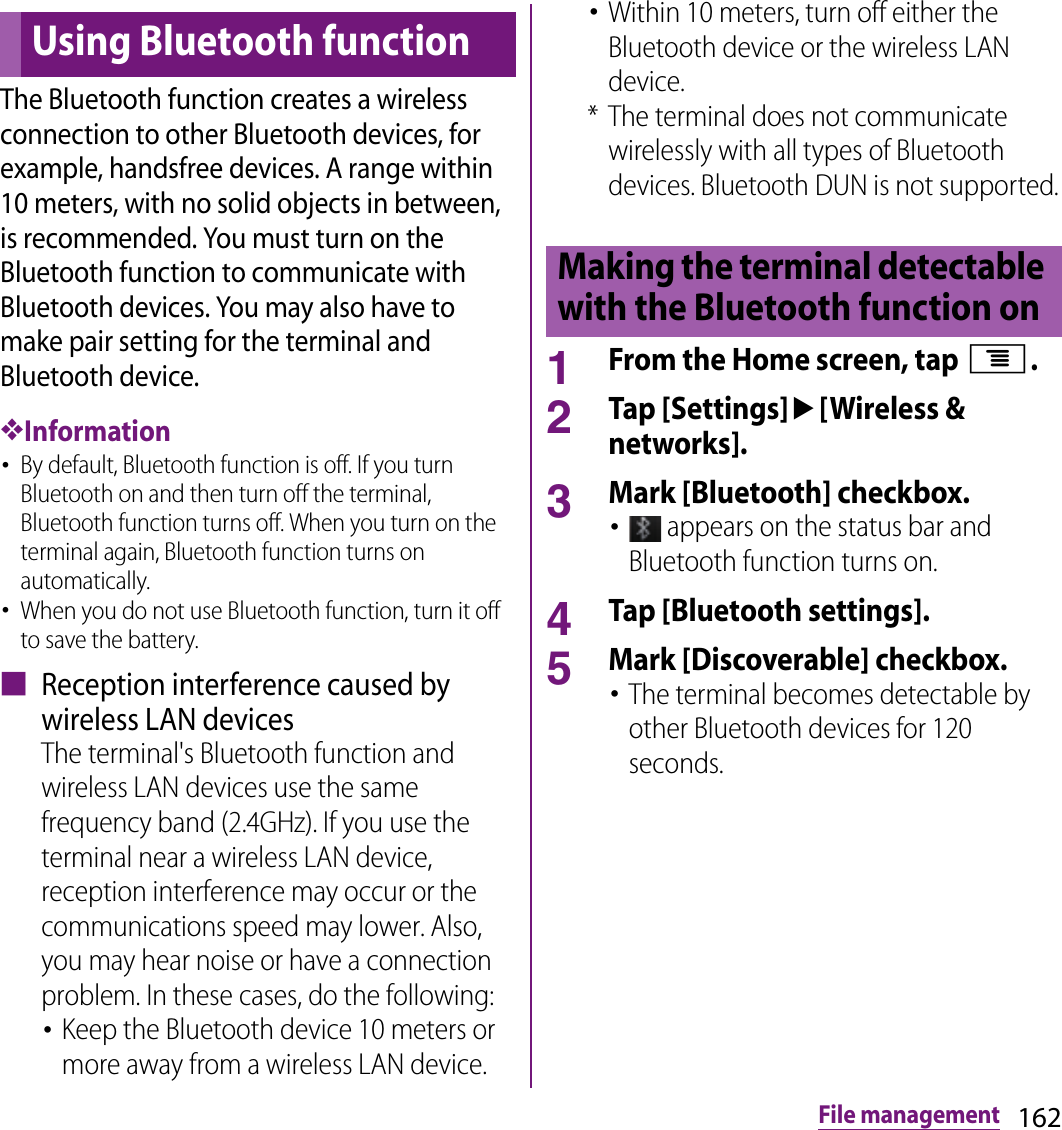 162File managementThe Bluetooth function creates a wireless connection to other Bluetooth devices, for example, handsfree devices. A range within 10 meters, with no solid objects in between, is recommended. You must turn on the Bluetooth function to communicate with Bluetooth devices. You may also have to make pair setting for the terminal and Bluetooth device.❖Information･By default, Bluetooth function is off. If you turn Bluetooth on and then turn off the terminal, Bluetooth function turns off. When you turn on the terminal again, Bluetooth function turns on automatically.･When you do not use Bluetooth function, turn it off to save the battery.■ Reception interference caused by wireless LAN devicesThe terminal&apos;s Bluetooth function and wireless LAN devices use the same frequency band (2.4GHz). If you use the terminal near a wireless LAN device, reception interference may occur or the communications speed may lower. Also, you may hear noise or have a connection problem. In these cases, do the following:･Keep the Bluetooth device 10 meters or more away from a wireless LAN device.･Within 10 meters, turn off either the Bluetooth device or the wireless LAN device.* The terminal does not communicate wirelessly with all types of Bluetooth devices. Bluetooth DUN is not supported.1From the Home screen, tap t.2Tap [Settings]u[Wireless &amp; networks].3Mark [Bluetooth] checkbox.･ appears on the status bar and Bluetooth function turns on.4Tap [Bluetooth settings].5Mark [Discoverable] checkbox.･The terminal becomes detectable by other Bluetooth devices for 120 seconds.Using Bluetooth functionMaking the terminal detectable with the Bluetooth function on