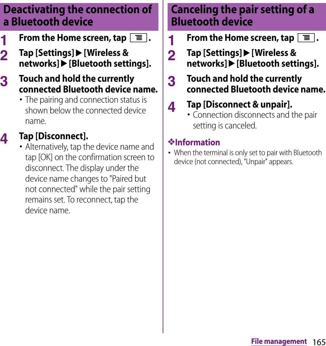 165File management1From the Home screen, tap t.2Tap [Settings]u[Wireless &amp; networks]u[Bluetooth settings].3Touch and hold the currently connected Bluetooth device name.･The pairing and connection status is shown below the connected device name.4Tap [Disconnect].･Alternatively, tap the device name and tap [OK] on the confirmation screen to disconnect. The display under the device name changes to &quot;Paired but not connected&quot; while the pair setting remains set. To reconnect, tap the device name.1From the Home screen, tap t.2Tap [Settings]u[Wireless &amp; networks]u[Bluetooth settings].3Touch and hold the currently connected Bluetooth device name.4Tap [Disconnect &amp; unpair].･Connection disconnects and the pair setting is canceled.❖Information･When the terminal is only set to pair with Bluetooth device (not connected), &quot;Unpair&quot; appears.Deactivating the connection of a Bluetooth deviceCanceling the pair setting of a Bluetooth device