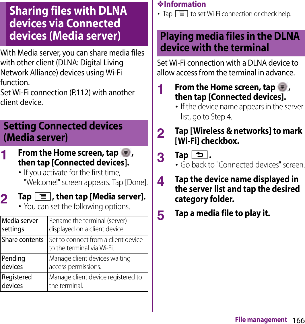 166File managementWith Media server, you can share media files with other client (DLNA: Digital Living Network Alliance) devices using Wi-Fi function.Set Wi-Fi connection (P.112) with another client device.1From the Home screen, tap  , then tap [Connected devices].･If you activate for the first time, &quot;Welcome!&quot; screen appears. Tap [Done].2Tap t, then tap [Media server].･You can set the following options.❖Information･Tap t to set Wi-Fi connection or check help.Set Wi-Fi connection with a DLNA device to allow access from the terminal in advance.1From the Home screen, tap  , then tap [Connected devices].･If the device name appears in the server list, go to Step 4.2Tap [Wireless &amp; networks] to mark [Wi-Fi] checkbox.3Tap x.･Go back to &quot;Connected devices&quot; screen.4Tap the device name displayed in the server list and tap the desired category folder.5Tap a media file to play it.Sharing files with DLNA devices via Connected devices (Media server)Setting Connected devices (Media server)Media server settingsRename the terminal (server) displayed on a client device.Share contentsSet to connect from a client device to the terminal via Wi-Fi.Pending devicesManage client devices waiting access permissions.Registered devicesManage client device registered to the terminal.Playing media files in the DLNA device with the terminal