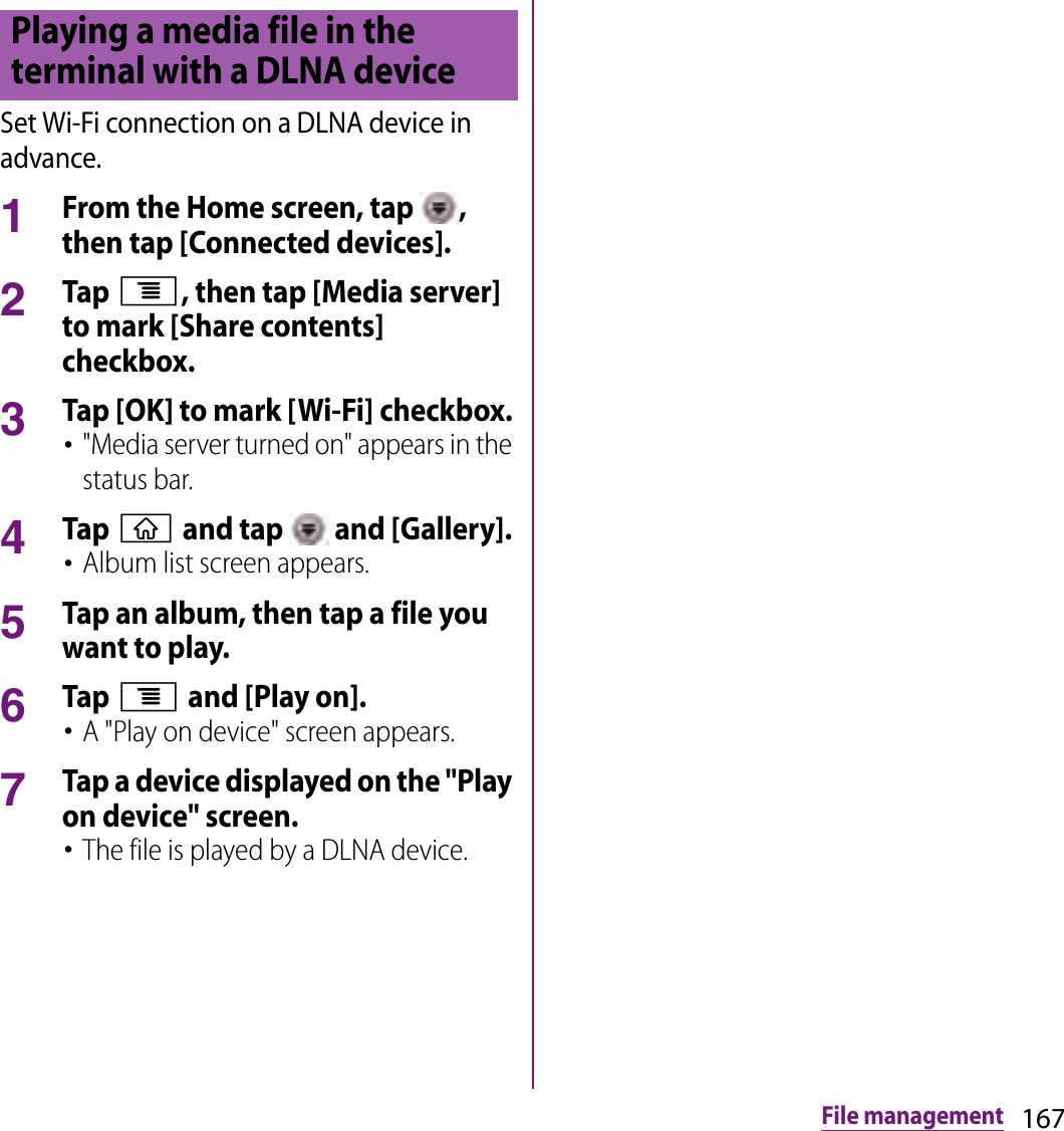 167File managementSet Wi-Fi connection on a DLNA device in advance.1From the Home screen, tap  , then tap [Connected devices].2Tap t, then tap [Media server] to mark [Share contents] checkbox.3Tap [OK] to mark [Wi-Fi] checkbox.･&quot;Media server turned on&quot; appears in the status bar.4Tap y and tap   and [Gallery].･Album list screen appears.5Tap an album, then tap a file you want to play.6Tap t and [Play on].･A &quot;Play on device&quot; screen appears.7Tap a device displayed on the &quot;Play on device&quot; screen.･The file is played by a DLNA device.Playing a media file in the terminal with a DLNA device