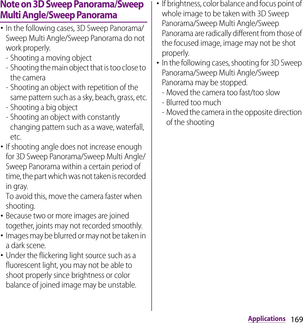 169ApplicationsNote on 3D Sweep Panorama/Sweep Multi Angle/Sweep Panorama･In the following cases, 3D Sweep Panorama/Sweep Multi Angle/Sweep Panorama do not work properly.- Shooting a moving object- Shooting the main object that is too close to the camera- Shooting an object with repetition of the same pattern such as a sky, beach, grass, etc.- Shooting a big object- Shooting an object with constantly changing pattern such as a wave, waterfall, etc.･If shooting angle does not increase enough for 3D Sweep Panorama/Sweep Multi Angle/Sweep Panorama within a certain period of time, the part which was not taken is recorded in gray.To avoid this, move the camera faster when shooting.･Because two or more images are joined together, joints may not recorded smoothly.･Images may be blurred or may not be taken in a dark scene.･Under the flickering light source such as a fluorescent light, you may not be able to shoot properly since brightness or color balance of joined image may be unstable.･If brightness, color balance and focus point of whole image to be taken with 3D Sweep Panorama/Sweep Multi Angle/Sweep Panorama are radically different from those of the focused image, image may not be shot properly.･In the following cases, shooting for 3D Sweep Panorama/Sweep Multi Angle/Sweep Panorama may be stopped.- Moved the camera too fast/too slow- Blurred too much- Moved the camera in the opposite direction of the shooting