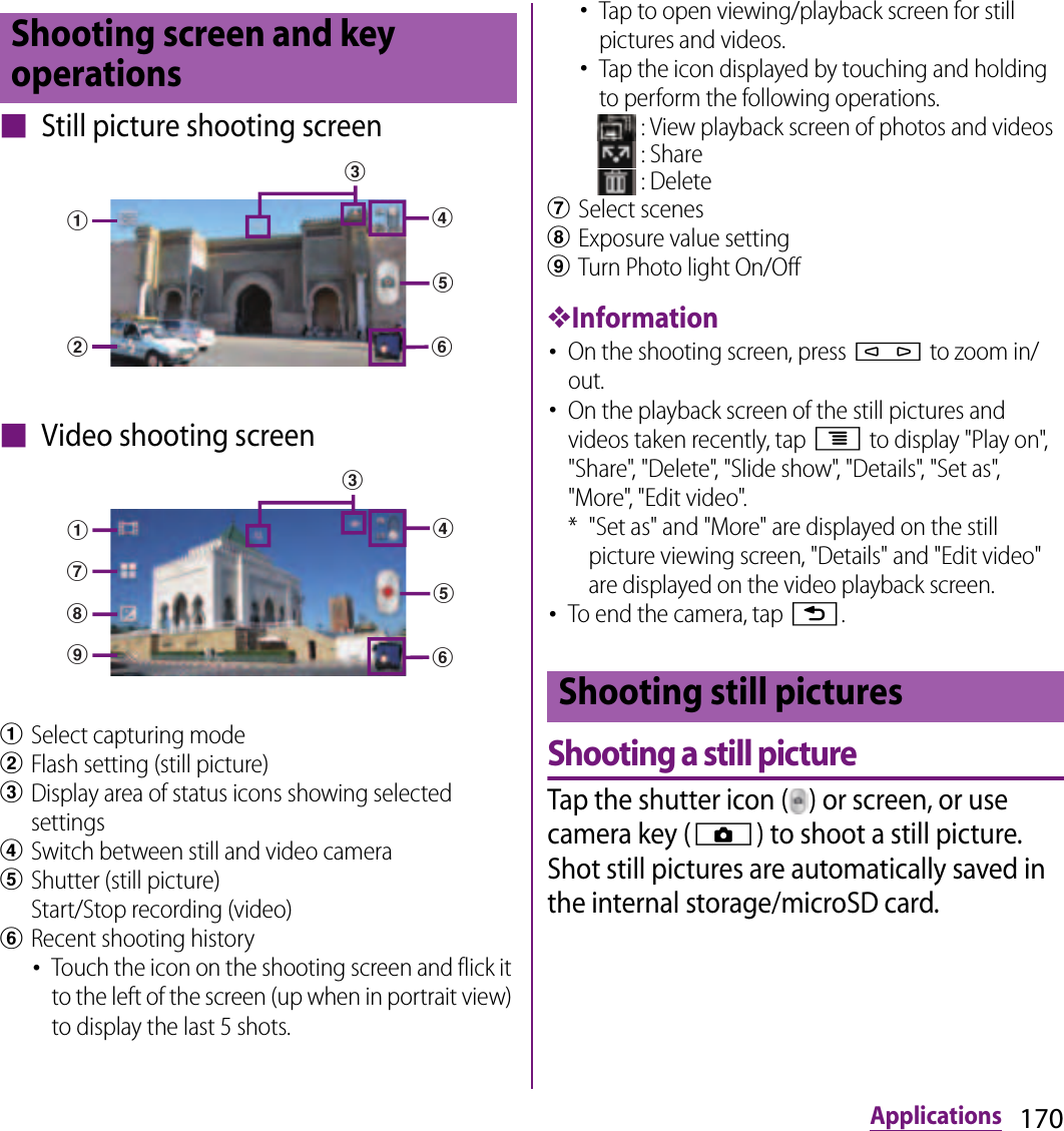 170Applications■ Still picture shooting screen■ Video shooting screenaSelect capturing modebFlash setting (still picture)cDisplay area of status icons showing selected settingsdSwitch between still and video cameraeShutter (still picture) Start/Stop recording (video)fRecent shooting history･Touch the icon on the shooting screen and flick it to the left of the screen (up when in portrait view) to display the last 5 shots.･Tap to open viewing/playback screen for still pictures and videos.･Tap the icon displayed by touching and holding to perform the following operations. : View playback screen of photos and videos : Share : DeletegSelect sceneshExposure value settingiTurn Photo light On/Off❖Information･On the shooting screen, press m to zoom in/out.･On the playback screen of the still pictures and videos taken recently, tap t to display &quot;Play on&quot;, &quot;Share&quot;, &quot;Delete&quot;, &quot;Slide show&quot;, &quot;Details&quot;, &quot;Set as&quot;, &quot;More&quot;, &quot;Edit video&quot;.* &quot;Set as&quot; and &quot;More&quot; are displayed on the still picture viewing screen, &quot;Details&quot; and &quot;Edit video&quot; are displayed on the video playback screen.･To end the camera, tap x.Shooting a still pictureTap the shutter icon ( ) or screen, or use camera key (k) to shoot a still picture. Shot still pictures are automatically saved in the internal storage/microSD card.Shooting screen and key operationsabdefccidefaghShooting still pictures