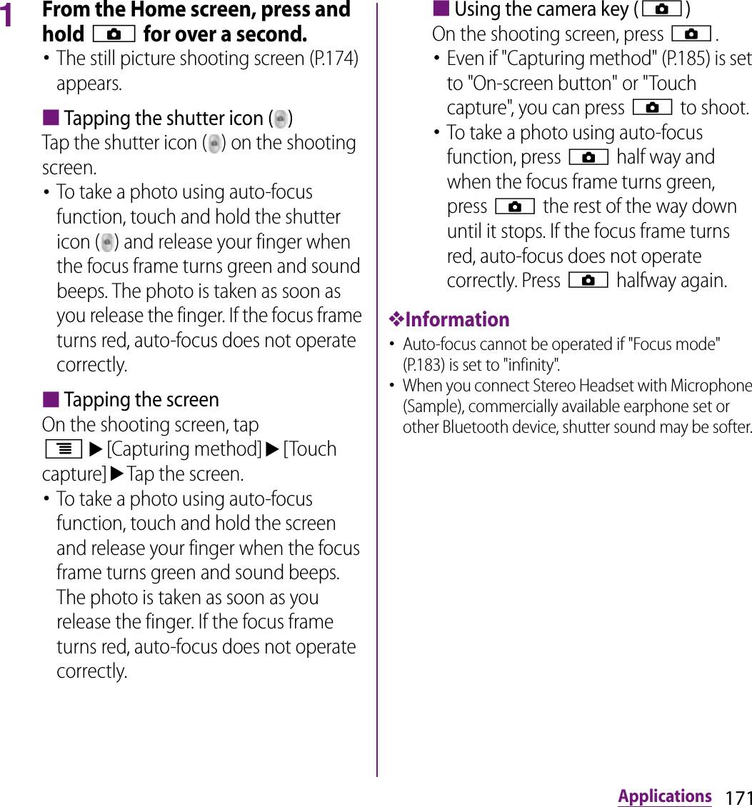 171Applications1From the Home screen, press and hold k for over a second.･The still picture shooting screen (P.174) appears.■Tapping the shutter icon ( )Tap the shutter icon ( ) on the shooting screen.･To take a photo using auto-focus function, touch and hold the shutter icon ( ) and release your finger when the focus frame turns green and sound beeps. The photo is taken as soon as you release the finger. If the focus frame turns red, auto-focus does not operate correctly.■Tapping the screenOn the shooting screen, tap tu[Capturing method]u[Touch capture]uTap the screen.･To take a photo using auto-focus function, touch and hold the screen and release your finger when the focus frame turns green and sound beeps. The photo is taken as soon as you release the finger. If the focus frame turns red, auto-focus does not operate correctly.■Using the camera key (k)On the shooting screen, press k.･Even if &quot;Capturing method&quot; (P.185) is set to &quot;On-screen button&quot; or &quot;Touch capture&quot;, you can press k to shoot.･To take a photo using auto-focus function, press k half way and when the focus frame turns green, press k the rest of the way down until it stops. If the focus frame turns red, auto-focus does not operate correctly. Press k halfway again.❖Information･Auto-focus cannot be operated if &quot;Focus mode&quot; (P.183) is set to &quot;infinity&quot;.･When you connect Stereo Headset with Microphone (Sample), commercially available earphone set or other Bluetooth device, shutter sound may be softer. 