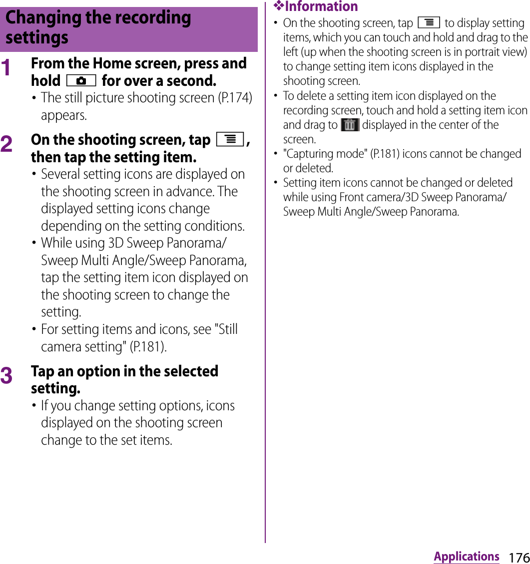 176Applications1From the Home screen, press and hold k for over a second.･The still picture shooting screen (P.174) appears.2On the shooting screen, tap t, then tap the setting item.･Several setting icons are displayed on the shooting screen in advance. The displayed setting icons change depending on the setting conditions.･While using 3D Sweep Panorama/Sweep Multi Angle/Sweep Panorama, tap the setting item icon displayed on the shooting screen to change the setting.･For setting items and icons, see &quot;Still camera setting&quot; (P.181).3Tap an option in the selected setting.･If you change setting options, icons displayed on the shooting screen change to the set items.❖Information･On the shooting screen, tap t to display setting items, which you can touch and hold and drag to the left (up when the shooting screen is in portrait view) to change setting item icons displayed in the shooting screen.･To delete a setting item icon displayed on the recording screen, touch and hold a setting item icon and drag to   displayed in the center of the screen.･&quot;Capturing mode&quot; (P.181) icons cannot be changed or deleted.･Setting item icons cannot be changed or deleted while using Front camera/3D Sweep Panorama/Sweep Multi Angle/Sweep Panorama.Changing the recording settings