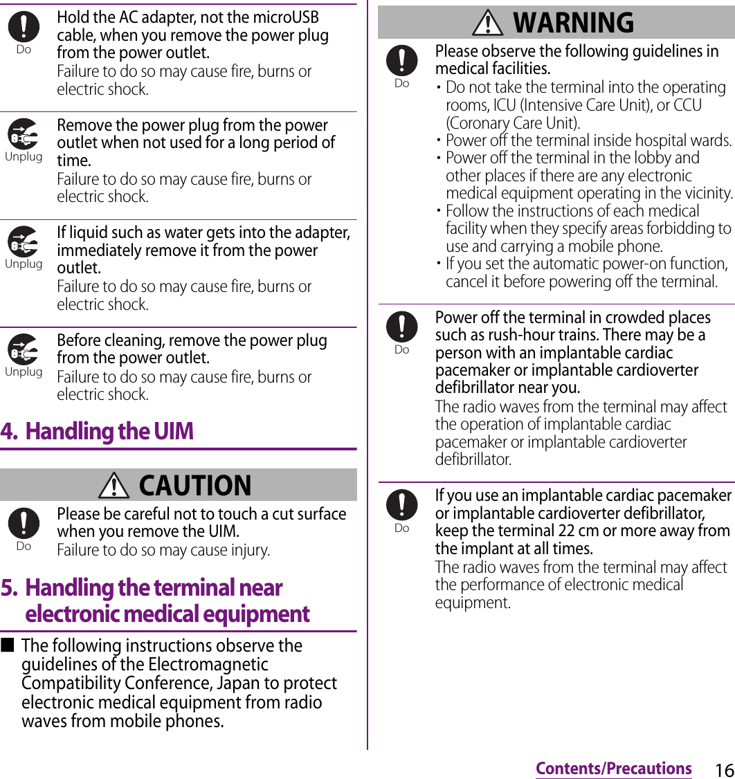 16Contents/PrecautionsHold the AC adapter, not the microUSB cable, when you remove the power plug from the power outlet.Failure to do so may cause fire, burns or electric shock.Remove the power plug from the power outlet when not used for a long period of time.Failure to do so may cause fire, burns or electric shock.If liquid such as water gets into the adapter, immediately remove it from the power outlet.Failure to do so may cause fire, burns or electric shock.Before cleaning, remove the power plug from the power outlet.Failure to do so may cause fire, burns or electric shock.4. Handling the UIM CAUTIONPlease be careful not to touch a cut surface when you remove the UIM.Failure to do so may cause injury.5. Handling the terminal near electronic medical equipment■The following instructions observe the guidelines of the Electromagnetic Compatibility Conference, Japan to protect electronic medical equipment from radio waves from mobile phones. WARNINGPlease observe the following guidelines in medical facilities.・Do not take the terminal into the operating rooms, ICU (Intensive Care Unit), or CCU (Coronary Care Unit).・Power off the terminal inside hospital wards.・Power off the terminal in the lobby and other places if there are any electronic medical equipment operating in the vicinity.・Follow the instructions of each medical facility when they specify areas forbidding to use and carrying a mobile phone.・If you set the automatic power-on function, cancel it before powering off the terminal.Power off the terminal in crowded places such as rush-hour trains. There may be a person with an implantable cardiac pacemaker or implantable cardioverter defibrillator near you.The radio waves from the terminal may affect the operation of implantable cardiac pacemaker or implantable cardioverter defibrillator.If you use an implantable cardiac pacemaker or implantable cardioverter defibrillator, keep the terminal 22 cm or more away from the implant at all times.The radio waves from the terminal may affect the performance of electronic medical equipment.DoUnplugUnplugUnplugDoDoDoDo