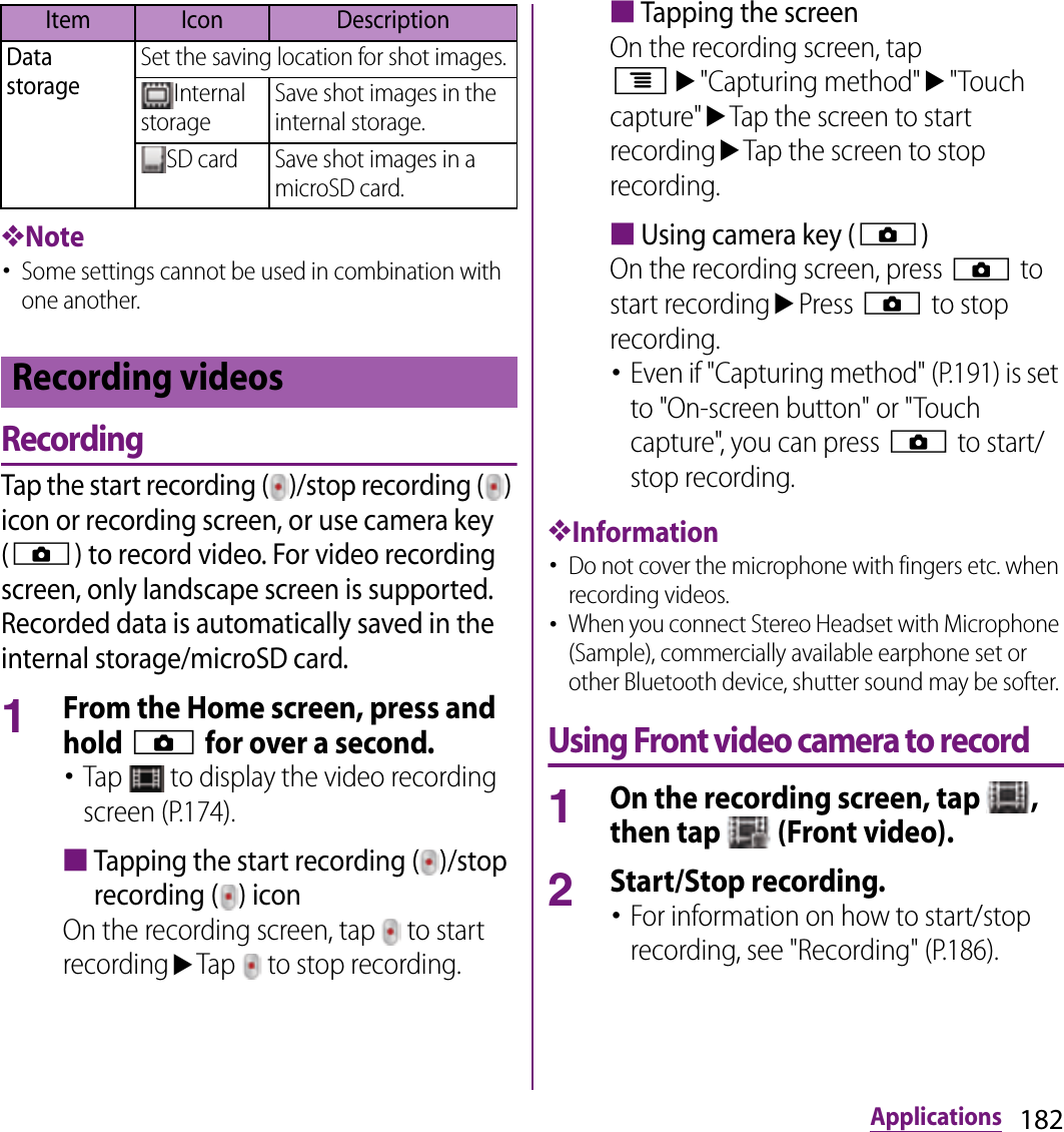 182Applications❖Note･Some settings cannot be used in combination with one another.RecordingTap the start recording ( )/stop recording ( ) icon or recording screen, or use camera key (k) to record video. For video recording screen, only landscape screen is supported. Recorded data is automatically saved in the internal storage/microSD card.1From the Home screen, press and hold k for over a second.･Tap   to display the video recording screen (P.174).■Tapping the start recording ( )/stop recording ( ) iconOn the recording screen, tap   to start recordinguTap   to stop recording.■Tapping the screenOn the recording screen, tap tu&quot;Capturing method&quot;u&quot;Touch capture&quot;uTap the screen to start recordinguTap the screen to stop recording.■Using camera key (k)On the recording screen, press k to start recordinguPress k to stop recording.･Even if &quot;Capturing method&quot; (P.191) is set to &quot;On-screen button&quot; or &quot;Touch capture&quot;, you can press k to start/stop recording.❖Information･Do not cover the microphone with fingers etc. when recording videos.･When you connect Stereo Headset with Microphone (Sample), commercially available earphone set or other Bluetooth device, shutter sound may be softer. Using Front video camera to record1On the recording screen, tap  , then tap   (Front video).2Start/Stop recording.･For information on how to start/stop recording, see &quot;Recording&quot; (P.186).Data storageSet the saving location for shot images.Internal storageSave shot images in the internal storage.SD card Save shot images in a microSD card.Recording videosItem Icon Description