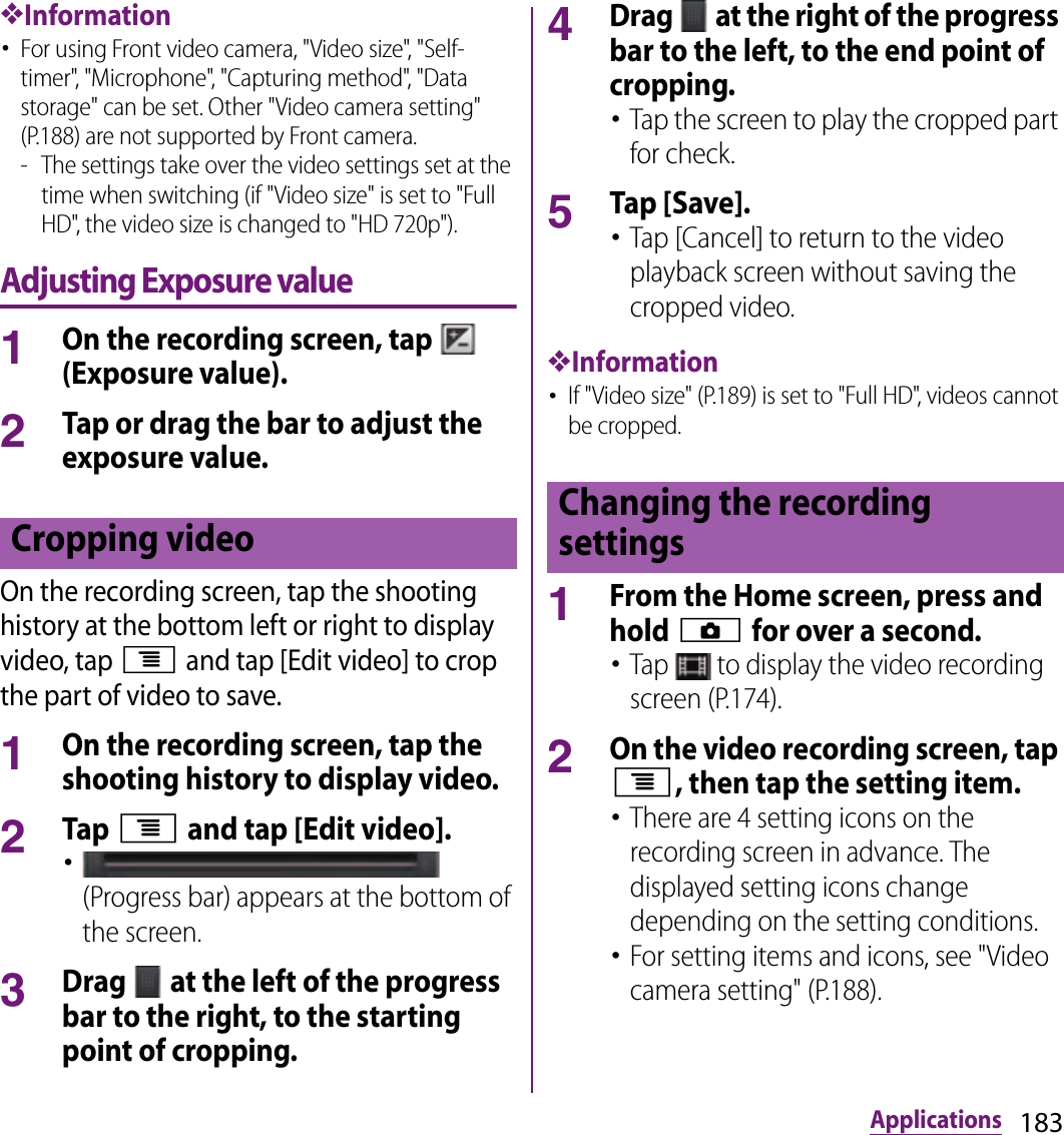 183Applications❖Information･For using Front video camera, &quot;Video size&quot;, &quot;Self-timer&quot;, &quot;Microphone&quot;, &quot;Capturing method&quot;, &quot;Data storage&quot; can be set. Other &quot;Video camera setting&quot; (P.188) are not supported by Front camera.- The settings take over the video settings set at the time when switching (if &quot;Video size&quot; is set to &quot;Full HD&quot;, the video size is changed to &quot;HD 720p&quot;).Adjusting Exposure value1On the recording screen, tap   (Exposure value).2Tap or drag the bar to adjust the exposure value.On the recording screen, tap the shooting history at the bottom left or right to display video, tap t and tap [Edit video] to crop the part of video to save.1On the recording screen, tap the shooting history to display video.2Tap t and tap [Edit video].･ (Progress bar) appears at the bottom of the screen.3Drag   at the left of the progress bar to the right, to the starting point of cropping.4Drag   at the right of the progress bar to the left, to the end point of cropping.･Tap the screen to play the cropped part for check.5Tap [Save].･Tap [Cancel] to return to the video playback screen without saving the cropped video.❖Information･If &quot;Video size&quot; (P.189) is set to &quot;Full HD&quot;, videos cannot be cropped.1From the Home screen, press and hold k for over a second.･Tap   to display the video recording screen (P.174).2On the video recording screen, tap t, then tap the setting item.･There are 4 setting icons on the recording screen in advance. The displayed setting icons change depending on the setting conditions.･For setting items and icons, see &quot;Video camera setting&quot; (P.188).Cropping video Changing the recording settings