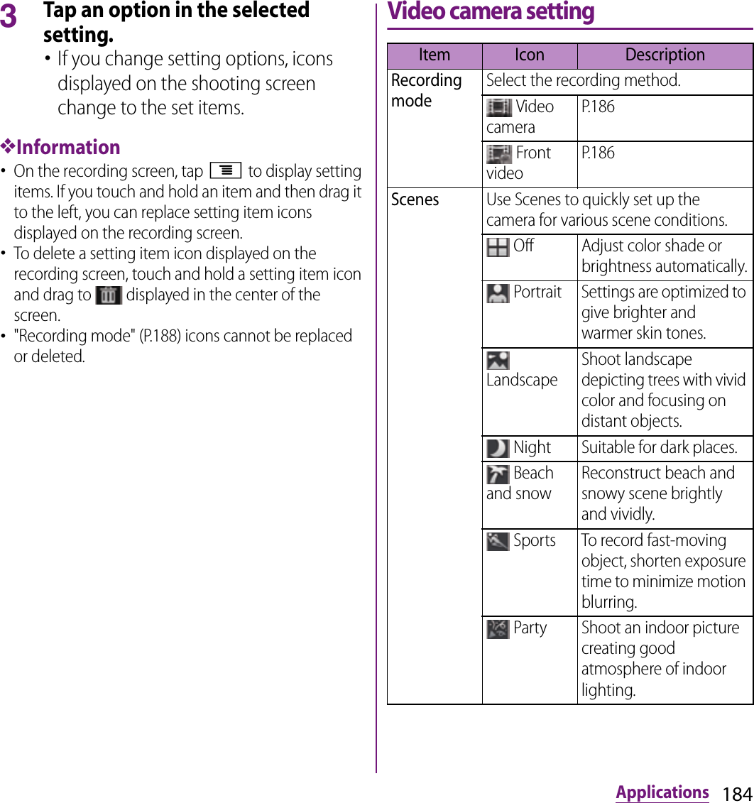 184Applications3Tap an option in the selected setting.･If you change setting options, icons displayed on the shooting screen change to the set items.❖Information･On the recording screen, tap t to display setting items. If you touch and hold an item and then drag it to the left, you can replace setting item icons displayed on the recording screen.･To delete a setting item icon displayed on the recording screen, touch and hold a setting item icon and drag to   displayed in the center of the screen.･&quot;Recording mode&quot; (P.188) icons cannot be replaced or deleted.Video camera settingItem Icon DescriptionRecording modeSelect the recording method. Video cameraP.186 Front videoP.186ScenesUse Scenes to quickly set up the camera for various scene conditions. Off Adjust color shade or brightness automatically. Portrait Settings are optimized to give brighter and warmer skin tones. LandscapeShoot landscape depicting trees with vivid color and focusing on distant objects. Night Suitable for dark places. Beach and snowReconstruct beach and snowy scene brightly and vividly. Sports To record fast-moving object, shorten exposure time to minimize motion blurring. Party Shoot an indoor picture creating good atmosphere of indoor lighting.
