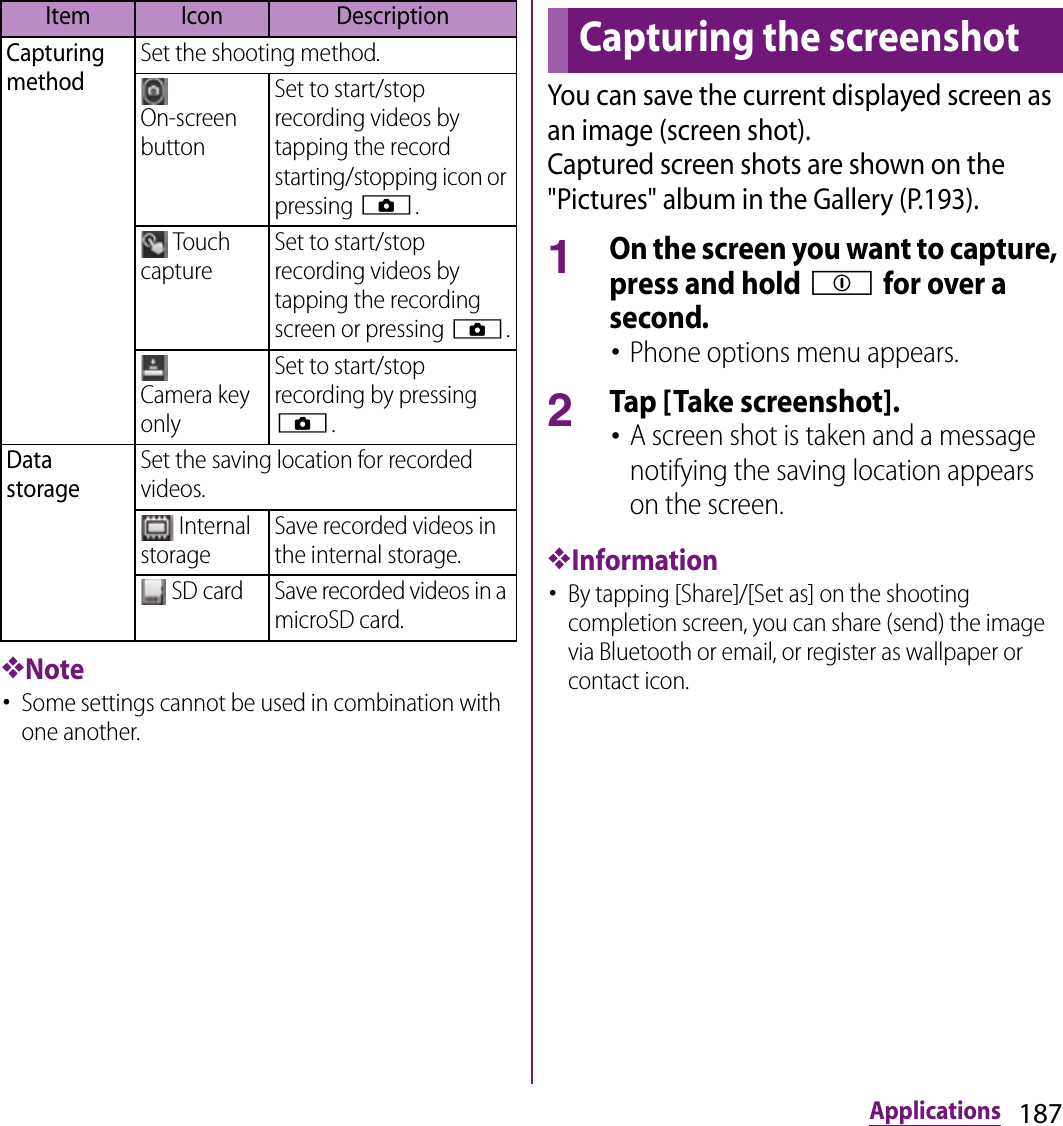 187Applications❖Note･Some settings cannot be used in combination with one another.You can save the current displayed screen as an image (screen shot).Captured screen shots are shown on the &quot;Pictures&quot; album in the Gallery (P.193).1On the screen you want to capture, press and hold p for over a second.･Phone options menu appears.2Tap [Take screenshot].･A screen shot is taken and a message notifying the saving location appears on the screen.❖Information･By tapping [Share]/[Set as] on the shooting completion screen, you can share (send) the image via Bluetooth or email, or register as wallpaper or contact icon.Capturing methodSet the shooting method.On-screen buttonSet to start/stop recording videos by tapping the record starting/stopping icon or pressing k. Touch captureSet to start/stop recording videos by tapping the recording screen or pressing k.Camera key onlySet to start/stop recording by pressing k.Data storageSet the saving location for recorded videos. Internal storageSave recorded videos in the internal storage. SD card Save recorded videos in a microSD card.Item Icon DescriptionCapturing the screenshot