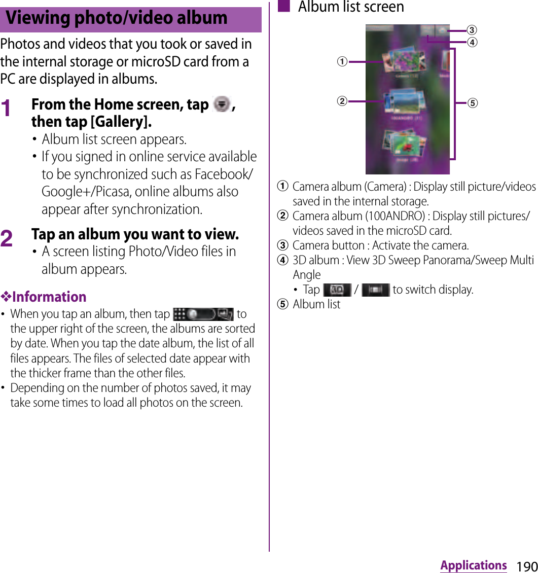 190ApplicationsPhotos and videos that you took or saved in the internal storage or microSD card from a PC are displayed in albums.1From the Home screen, tap  , then tap [Gallery].･Album list screen appears.･If you signed in online service available to be synchronized such as Facebook/Google+/Picasa, online albums also appear after synchronization.2Tap an album you want to view.･A screen listing Photo/Video files in album appears.❖Information･When you tap an album, then tap   to the upper right of the screen, the albums are sorted by date. When you tap the date album, the list of all files appears. The files of selected date appear with the thicker frame than the other files.･Depending on the number of photos saved, it may take some times to load all photos on the screen.■ Album list screenaCamera album (Camera) : Display still picture/videos saved in the internal storage.bCamera album (100ANDRO) : Display still pictures/videos saved in the microSD card.cCamera button : Activate the camera.d3D album : View 3D Sweep Panorama/Sweep Multi Angle･Tap   /   to switch display.eAlbum listViewing photo/video albumadebc