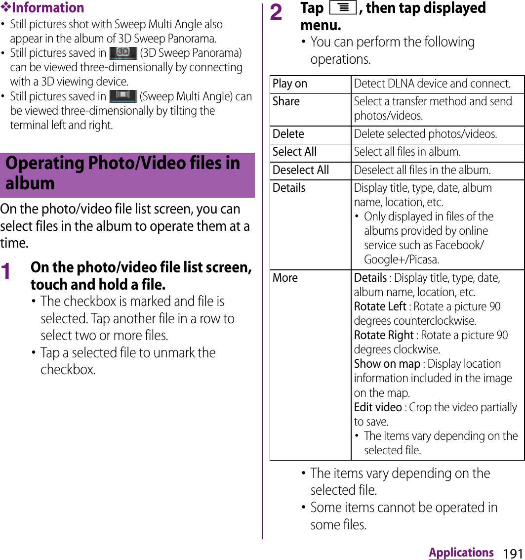 191Applications❖Information･Still pictures shot with Sweep Multi Angle also appear in the album of 3D Sweep Panorama.･Still pictures saved in   (3D Sweep Panorama) can be viewed three-dimensionally by connecting with a 3D viewing device.･Still pictures saved in   (Sweep Multi Angle) can be viewed three-dimensionally by tilting the terminal left and right.On the photo/video file list screen, you can select files in the album to operate them at a time.1On the photo/video file list screen, touch and hold a file.･The checkbox is marked and file is selected. Tap another file in a row to select two or more files.･Tap a selected file to unmark the checkbox.2Tap t, then tap displayed menu.･You can perform the following operations.･The items vary depending on the selected file.･Some items cannot be operated in some files.Operating Photo/Video files in albumPlay onDetect DLNA device and connect.ShareSelect a transfer method and send photos/videos.DeleteDelete selected photos/videos.Select AllSelect all files in album.Deselect AllDeselect all files in the album.DetailsDisplay title, type, date, album name, location, etc.･Only displayed in files of the albums provided by online service such as Facebook/Google+/Picasa.More Details : Display title, type, date, album name, location, etc.Rotate Left : Rotate a picture 90 degrees counterclockwise.Rotate Right : Rotate a picture 90 degrees clockwise.Show on map : Display location information included in the image on the map.Edit video : Crop the video partially to save.･The items vary depending on the selected file.