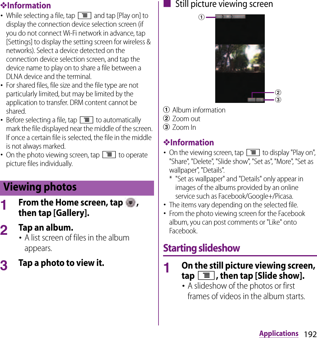 192Applications❖Information･While selecting a file, tap t and tap [Play on] to display the connection device selection screen (if you do not connect Wi-Fi network in advance, tap [Settings] to display the setting screen for wireless &amp; networks). Select a device detected on the connection device selection screen, and tap the device name to play on to share a file between a DLNA device and the terminal.･For shared files, file size and the file type are not particularly limited, but may be limited by the application to transfer. DRM content cannot be shared.･Before selecting a file, tap t to automatically mark the file displayed near the middle of the screen. If once a certain file is selected, the file in the middle is not always marked.･On the photo viewing screen, tap t to operate picture files individually.1From the Home screen, tap  , then tap [Gallery].2Tap an album.･A list screen of files in the album appears.3Tap a photo to view it.■ Still picture viewing screenaAlbum informationbZoom outcZoom In❖Information･On the viewing screen, tap t to display &quot;Play on&quot;, &quot;Share&quot;, &quot;Delete&quot;, &quot;Slide show&quot;, &quot;Set as&quot;, &quot;More&quot;, &quot;Set as wallpaper&quot;, &quot;Details&quot;.* &quot;Set as wallpaper&quot; and &quot;Details&quot; only appear in images of the albums provided by an online service such as Facebook/Google+/Picasa.･The items vary depending on the selected file.･From the photo viewing screen for the Facebook album, you can post comments or &quot;Like&quot; onto Facebook.Starting slideshow1On the still picture viewing screen, tap t, then tap [Slide show].･A slideshow of the photos or first frames of videos in the album starts.Viewing photosabc