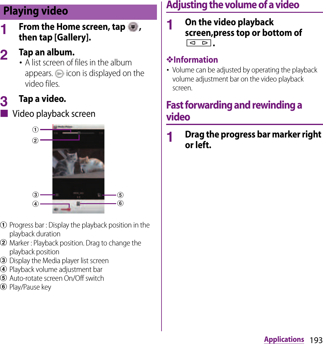 193Applications1From the Home screen, tap  , then tap [Gallery].2Tap an album.･A list screen of files in the album appears.   icon is displayed on the video files.3Tap a video.■ Video playback screenaProgress bar : Display the playback position in the playback durationbMarker : Playback position. Drag to change the playback positioncDisplay the Media player list screendPlayback volume adjustment bareAuto-rotate screen On/Off switchfPlay/Pause keyAdjusting the volume of a video1On the video playback screen,press top or bottom of m.❖Information･Volume can be adjusted by operating the playback volume adjustment bar on the video playback screen.Fast forwarding and rewinding a video1Drag the progress bar marker right or left.Playing videoacbefd