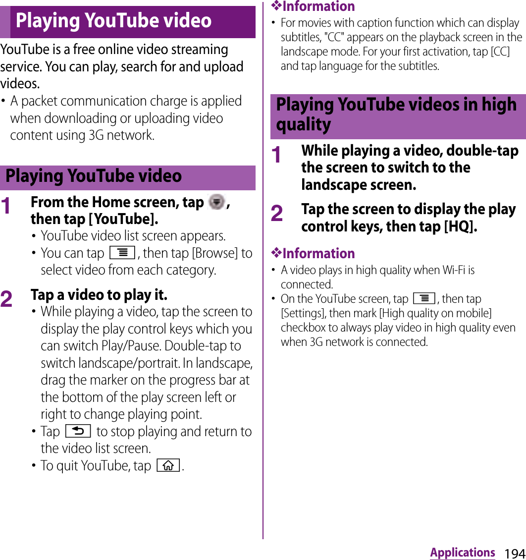 194ApplicationsYouTube is a free online video streaming service. You can play, search for and upload videos.･A packet communication charge is applied when downloading or uploading video content using 3G network.1From the Home screen, tap  , then tap [YouTube].･YouTube video list screen appears.･You can tap t, then tap [Browse] to select video from each category.2Tap a video to play it.･While playing a video, tap the screen to display the play control keys which you can switch Play/Pause. Double-tap to switch landscape/portrait. In landscape, drag the marker on the progress bar at the bottom of the play screen left or right to change playing point.･Tap x to stop playing and return to the video list screen.･To quit YouTube, tap y.❖Information･For movies with caption function which can display subtitles, &quot;CC&quot; appears on the playback screen in the landscape mode. For your first activation, tap [CC] and tap language for the subtitles.1While playing a video, double-tap the screen to switch to the landscape screen.2Tap the screen to display the play control keys, then tap [HQ].❖Information･A video plays in high quality when Wi-Fi is connected.･On the YouTube screen, tap t, then tap [Settings], then mark [High quality on mobile] checkbox to always play video in high quality even when 3G network is connected.Playing YouTube videoPlaying YouTube videoPlaying YouTube videos in high quality