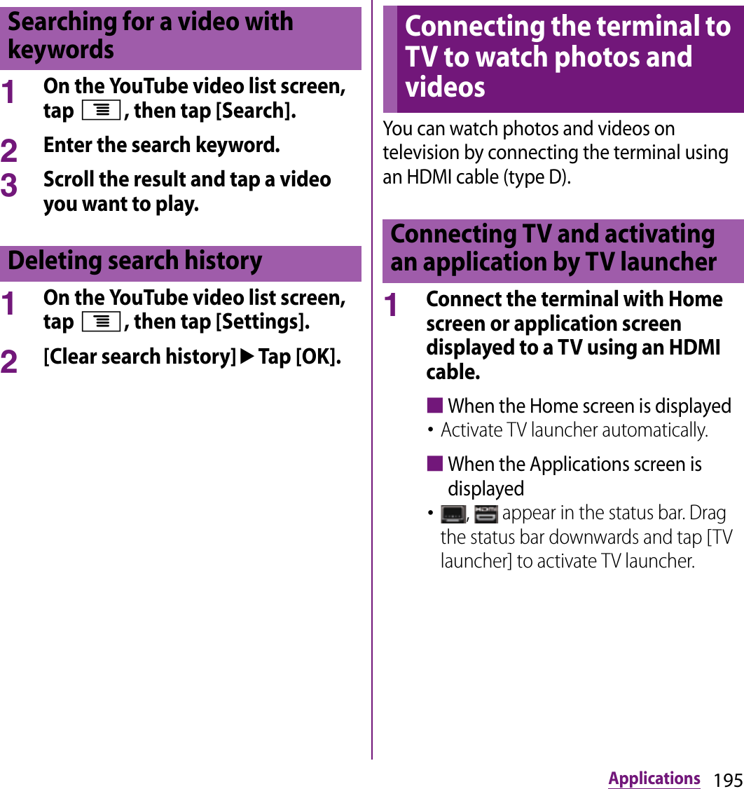 195Applications1On the YouTube video list screen, tap t, then tap [Search].2Enter the search keyword.3Scroll the result and tap a video you want to play.1On the YouTube video list screen, tap t, then tap [Settings].2[Clear search history]uTap [OK].You can watch photos and videos on television by connecting the terminal using an HDMI cable (type D).1Connect the terminal with Home screen or application screen displayed to a TV using an HDMI cable.■When the Home screen is displayed･Activate TV launcher automatically.■When the Applications screen is displayed･,   appear in the status bar. Drag the status bar downwards and tap [TV launcher] to activate TV launcher.Searching for a video with keywordsDeleting search historyConnecting the terminal to TV to watch photos and videosConnecting TV and activating an application by TV launcher