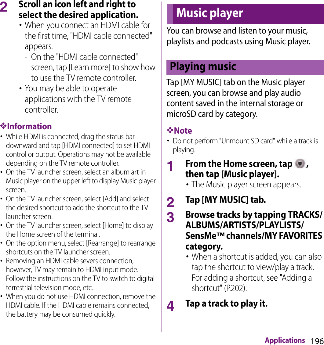 196Applications2Scroll an icon left and right to select the desired application.･When you connect an HDMI cable for the first time, &quot;HDMI cable connected&quot; appears.- On the &quot;HDMI cable connected&quot; screen, tap [Learn more] to show how to use the TV remote controller.･You may be able to operate applications with the TV remote controller.❖Information･While HDMI is connected, drag the status bar downward and tap [HDMI connected] to set HDMI control or output. Operations may not be available depending on the TV remote controller.･On the TV launcher screen, select an album art in Music player on the upper left to display Music player screen.･On the TV launcher screen, select [Add] and select the desired shortcut to add the shortcut to the TV launcher screen.･On the TV launcher screen, select [Home] to display the Home screen of the terminal.･On the option menu, select [Rearrange] to rearrange shortcuts on the TV launcher screen.･Removing an HDMI cable severs connection, however, TV may remain to HDMI input mode. Follow the instructions on the TV to switch to digital terrestrial television mode, etc.･When you do not use HDMI connection, remove the HDMI cable. If the HDMI cable remains connected, the battery may be consumed quickly.You can browse and listen to your music, playlists and podcasts using Music player.Tap [MY MUSIC] tab on the Music player screen, you can browse and play audio content saved in the internal storage or microSD card by category.❖Note･Do not perform &quot;Unmount SD card&quot; while a track is playing.1From the Home screen, tap  , then tap [Music player].･The Music player screen appears.2Tap [MY MUSIC] tab.3Browse tracks by tapping TRACKS/ALBUMS/ARTISTS/PLAYLISTS/SensMe™ channels/MY FAVORITES category.･When a shortcut is added, you can also tap the shortcut to view/play a track. For adding a shortcut, see &quot;Adding a shortcut&quot; (P.202).4Tap a track to play it.Music playerPlaying music