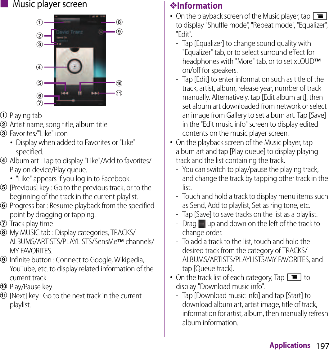 197Applications■ Music player screenaPlaying tabbArtist name, song title, album titlecFavorites/&quot;Like&quot; icon･Display when added to Favorites or &quot;Like&quot; specified.dAlbum art : Tap to display &quot;Like&quot;/Add to favorites/Play on device/Play queue.･&quot;Like&quot; appears if you log in to Facebook.e[Previous] key : Go to the previous track, or to the beginning of the track in the current playlist.fProgress bar : Resume playback from the specified point by dragging or tapping.gTrack play timehMy MUSIC tab : Display categories, TRACKS/ALBUMS/ARTISTS/PLAYLISTS/SensMe™ channels/MY FAVORITES.iInfinite button : Connect to Google, Wikipedia, YouTube, etc. to display related information of the current track.jPlay/Pause keyk[Next] key : Go to the next track in the current playlist.❖Information･On the playback screen of the Music player, tap t to display &quot;Shuffle mode&quot;, &quot;Repeat mode&quot;, &quot;Equalizer&quot;, &quot;Edit&quot;.- Tap [Equalizer] to change sound quality with &quot;Equalizer&quot; tab, or to select surround effect for headphones with &quot;More&quot; tab, or to set xLOUD™ on/off for speakers.- Tap [Edit] to enter information such as title of the track, artist, album, release year, number of track manually. Alternatively, tap [Edit album art], then set album art downloaded from network or select an image from Gallery to set album art. Tap [Save] in the &quot;Edit music info&quot; screen to display edited contents on the music player screen.･On the playback screen of the Music player, tap album art and tap [Play queue] to display playing track and the list containing the track.- You can switch to play/pause the playing track, and change the track by tapping other track in the list.- Touch and hold a track to display menu items such as Send, Add to playlist, Set as ring tone, etc.- Tap [Save] to save tracks on the list as a playlist.- Drag   up and down on the left of the track to change order.- To add a track to the list, touch and hold the desired track from the category of TRACKS/ALBUMS/ARTISTS/PLAYLISTS/MY FAVORITES, and tap [Queue track].･On the track list of each category, Tap t to display &quot;Download music info&quot;.- Tap [Download music info] and tap [Start] to download album art, artist image, title of track, information for artist, album, then manually refresh album information.dkfcabeghij