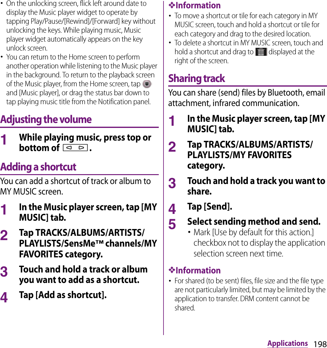 198Applications･On the unlocking screen, flick left around date to display the Music player widget to operate by tapping Play/Pause/[Rewind]/[Forward] key without unlocking the keys. While playing music, Music player widget automatically appears on the key unlock screen.･You can return to the Home screen to perform another operation while listening to the Music player in the background. To return to the playback screen of the Music player, from the Home screen, tap   and [Music player], or drag the status bar down to tap playing music title from the Notification panel.Adjusting the volume1While playing music, press top or bottom of m.Adding a shortcutYou can add a shortcut of track or album to MY MUSIC screen.1In the Music player screen, tap [MY MUSIC] tab.2Tap TRACKS/ALBUMS/ARTISTS/PLAYLISTS/SensMe™ channels/MY FAVORITES category.3Touch and hold a track or album you want to add as a shortcut.4Tap [Add as shortcut].❖Information･To move a shortcut or tile for each category in MY MUSIC screen, touch and hold a shortcut or tile for each category and drag to the desired location.･To delete a shortcut in MY MUSIC screen, touch and hold a shortcut and drag to   displayed at the right of the screen.Sharing trackYou can share (send) files by Bluetooth, email attachment, infrared communication.1In the Music player screen, tap [MY MUSIC] tab.2Tap TRACKS/ALBUMS/ARTISTS/PLAYLISTS/MY FAVORITES category.3Touch and hold a track you want to share.4Tap [Send].5Select sending method and send.･Mark [Use by default for this action.] checkbox not to display the application selection screen next time.❖Information･For shared (to be sent) files, file size and the file type are not particularly limited, but may be limited by the application to transfer. DRM content cannot be shared.