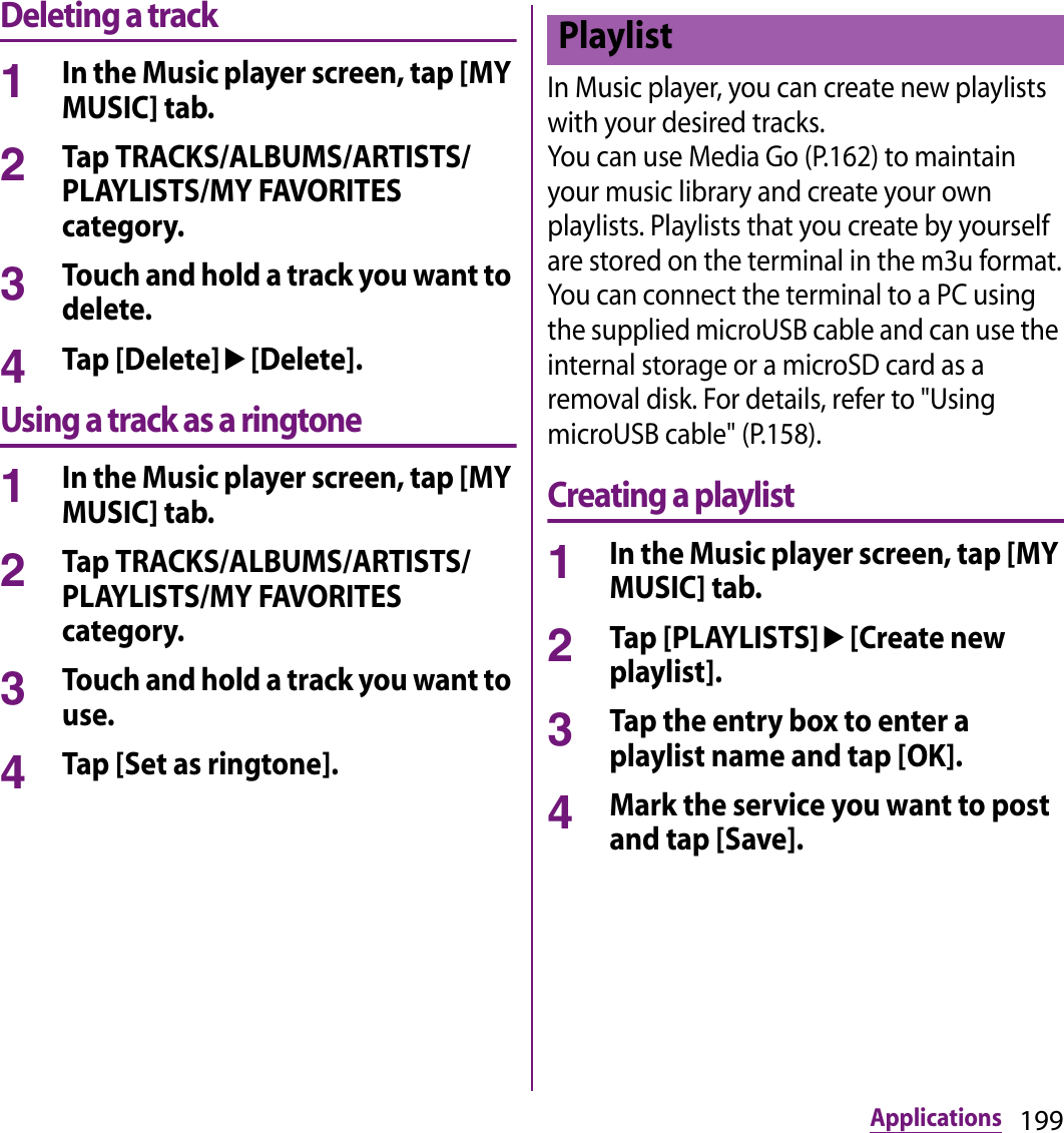 199ApplicationsDeleting a track1In the Music player screen, tap [MY MUSIC] tab.2Tap TRACKS/ALBUMS/ARTISTS/PLAYLISTS/MY FAVORITES category.3Touch and hold a track you want to delete.4Tap [Delete]u[Delete].Using a track as a ringtone1In the Music player screen, tap [MY MUSIC] tab.2Tap TRACKS/ALBUMS/ARTISTS/PLAYLISTS/MY FAVORITES category.3Touch and hold a track you want to use.4Tap [Set as ringtone].In Music player, you can create new playlists with your desired tracks.You can use Media Go (P.162) to maintain your music library and create your own playlists. Playlists that you create by yourself are stored on the terminal in the m3u format.You can connect the terminal to a PC using the supplied microUSB cable and can use the internal storage or a microSD card as a removal disk. For details, refer to &quot;Using microUSB cable&quot; (P.158).Creating a playlist1In the Music player screen, tap [MY MUSIC] tab.2Tap [PLAYLISTS]u[Create new playlist].3Tap the entry box to enter a playlist name and tap [OK].4Mark the service you want to post and tap [Save].Playlist