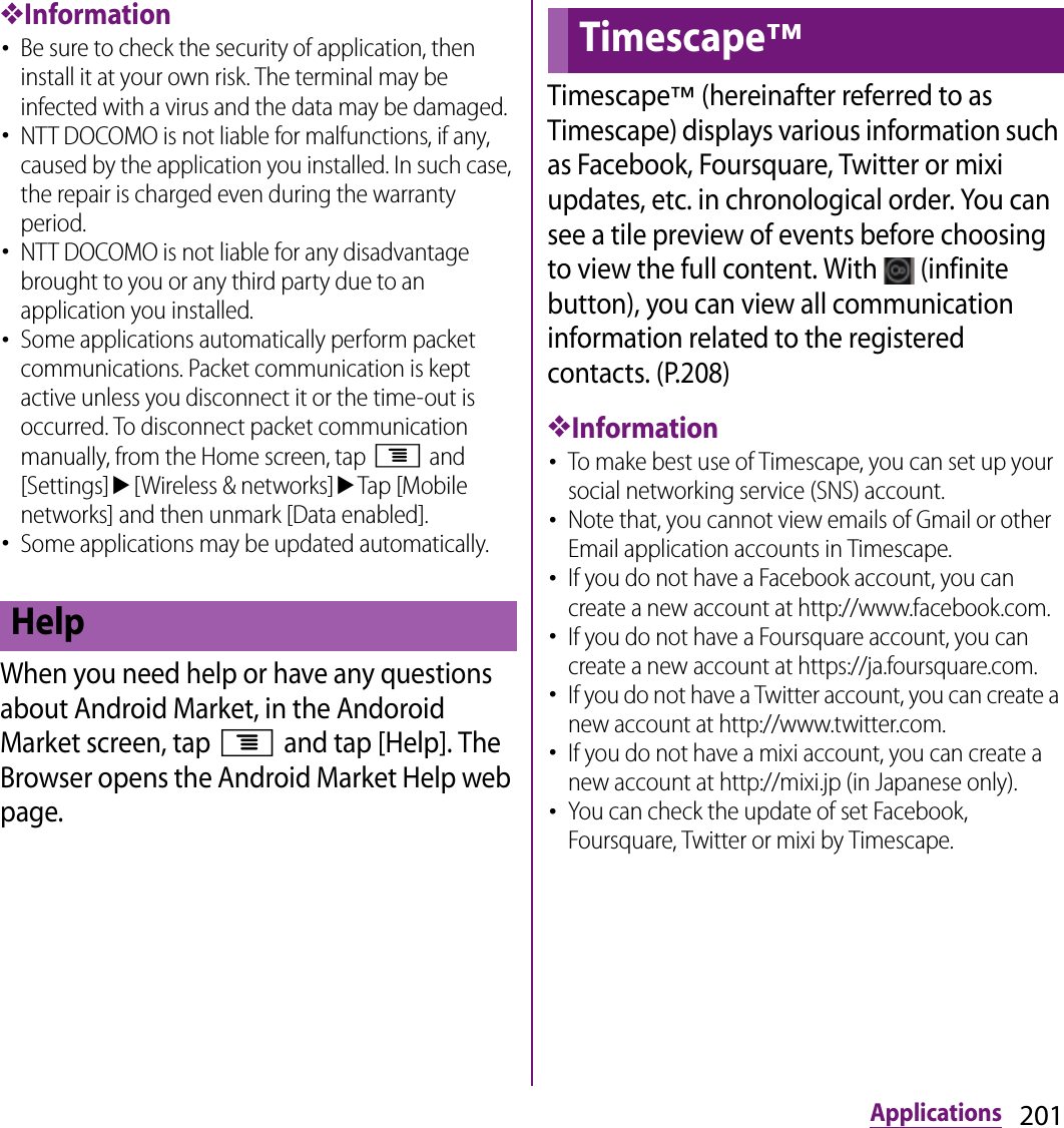 201Applications❖Information･Be sure to check the security of application, then install it at your own risk. The terminal may be infected with a virus and the data may be damaged.･NTT DOCOMO is not liable for malfunctions, if any, caused by the application you installed. In such case, the repair is charged even during the warranty period.･NTT DOCOMO is not liable for any disadvantage brought to you or any third party due to an application you installed.･Some applications automatically perform packet communications. Packet communication is kept active unless you disconnect it or the time-out is occurred. To disconnect packet communication manually, from the Home screen, tap t and [Settings]u[Wireless &amp; networks]uTap [Mobile networks] and then unmark [Data enabled].･Some applications may be updated automatically.When you need help or have any questions about Android Market, in the Andoroid Market screen, tap t and tap [Help]. The Browser opens the Android Market Help web page.Timescape™ (hereinafter referred to as Timescape) displays various information such as Facebook, Foursquare, Twitter or mixi updates, etc. in chronological order. You can see a tile preview of events before choosing to view the full content. With   (infinite button), you can view all communication information related to the registered contacts. (P.208)❖Information･To make best use of Timescape, you can set up your social networking service (SNS) account.･Note that, you cannot view emails of Gmail or other Email application accounts in Timescape.･If you do not have a Facebook account, you can create a new account at http://www.facebook.com.･If you do not have a Foursquare account, you can create a new account at https://ja.foursquare.com.･If you do not have a Twitter account, you can create a new account at http://www.twitter.com.･If you do not have a mixi account, you can create a new account at http://mixi.jp (in Japanese only).･You can check the update of set Facebook, Foursquare, Twitter or mixi by Timescape.HelpTimescape™