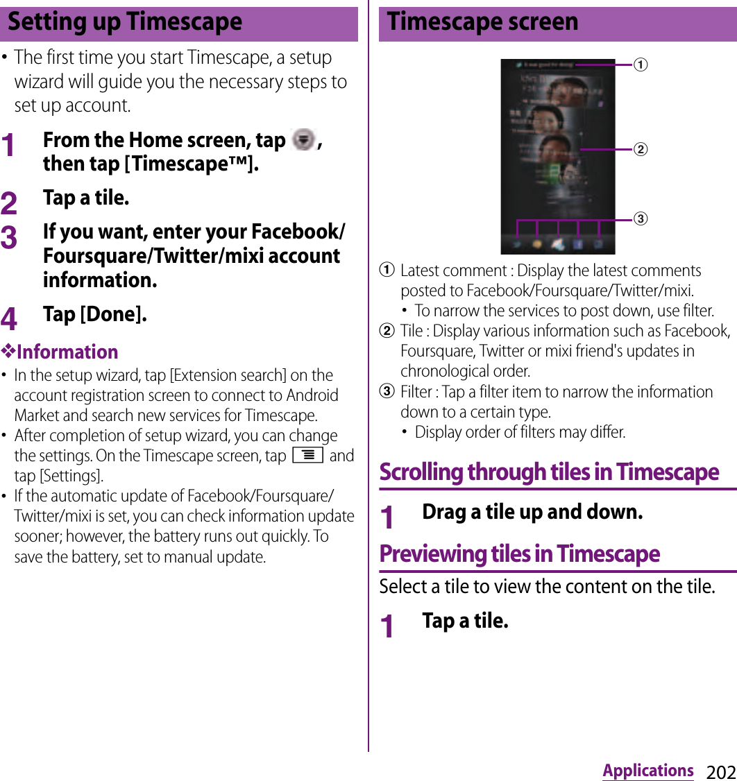 202Applications･The first time you start Timescape, a setup wizard will guide you the necessary steps to set up account.1From the Home screen, tap  , then tap [Timescape™].2Tap a tile.3If you want, enter your Facebook/Foursquare/Twitter/mixi account information.4Tap [Done].❖Information･In the setup wizard, tap [Extension search] on the account registration screen to connect to Android Market and search new services for Timescape.･After completion of setup wizard, you can change the settings. On the Timescape screen, tap t and tap [Settings].･If the automatic update of Facebook/Foursquare/Twitter/mixi is set, you can check information update sooner; however, the battery runs out quickly. To save the battery, set to manual update.aLatest comment : Display the latest comments posted to Facebook/Foursquare/Twitter/mixi.･To narrow the services to post down, use filter.bTile : Display various information such as Facebook, Foursquare, Twitter or mixi friend&apos;s updates in chronological order.cFilter : Tap a filter item to narrow the information down to a certain type.･Display order of filters may differ.Scrolling through tiles in Timescape1Drag a tile up and down.Previewing tiles in TimescapeSelect a tile to view the content on the tile.1Tap a tile.Setting up Timescape Timescape screenabc