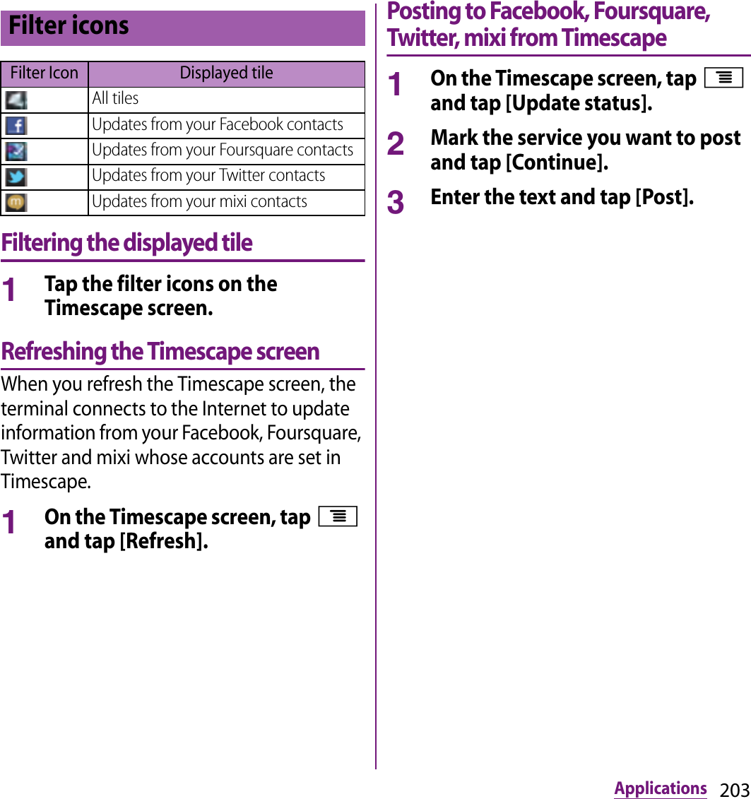 203ApplicationsFiltering the displayed tile1Tap the filter icons on the Timescape screen.Refreshing the Timescape screenWhen you refresh the Timescape screen, the terminal connects to the Internet to update information from your Facebook, Foursquare, Twitter and mixi whose accounts are set in Timescape.1On the Timescape screen, tap t and tap [Refresh].Posting to Facebook, Foursquare, Twitter, mixi from Timescape1On the Timescape screen, tap t and tap [Update status].2Mark the service you want to post and tap [Continue].3Enter the text and tap [Post].Filter iconsFilter Icon Displayed tileAll tilesUpdates from your Facebook contactsUpdates from your Foursquare contactsUpdates from your Twitter contactsUpdates from your mixi contacts