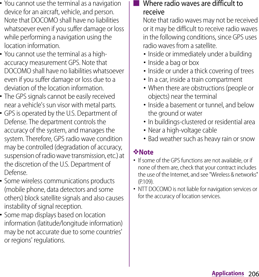 206Applications･You cannot use the terminal as a navigation device for an aircraft, vehicle, and person. Note that DOCOMO shall have no liabilities whatsoever even if you suffer damage or loss while performing a navigation using the location information.･You cannot use the terminal as a high-accuracy measurement GPS. Note that DOCOMO shall have no liabilities whatsoever even if you suffer damage or loss due to a deviation of the location information.･The GPS signals cannot be easily received near a vehicle&apos;s sun visor with metal parts.･GPS is operated by the U.S. Department of Defense. The department controls the accuracy of the system, and manages the system. Therefore, GPS radio wave condition may be controlled (degradation of accuracy, suspension of radio wave transmission, etc.) at the discretion of the U.S. Department of Defense.･Some wireless communications products (mobile phone, data detectors and some others) block satellite signals and also causes instability of signal reception.･Some map displays based on location information (latitude/longitude information) may be not accurate due to some countries&apos; or regions&apos; regulations.■ Where radio waves are difficult to receiveNote that radio waves may not be received or it may be difficult to receive radio waves in the following conditions, since GPS uses radio waves from a satellite.･Inside or immediately under a building･Inside a bag or box･Inside or under a thick covering of trees･In a car, inside a train compartment･When there are obstructions (people or objects) near the terminal･Inside a basement or tunnel, and below the ground or water･In buildings-clustered or residential area･Near a high-voltage cable･Bad weather such as heavy rain or snow❖Note･If some of the GPS functions are not available, or if none of them are, check that your contract includes the use of the Internet, and see &quot;Wireless &amp; networks&quot; (P.109).･NTT DOCOMO is not liable for navigation services or for the accuracy of location services.