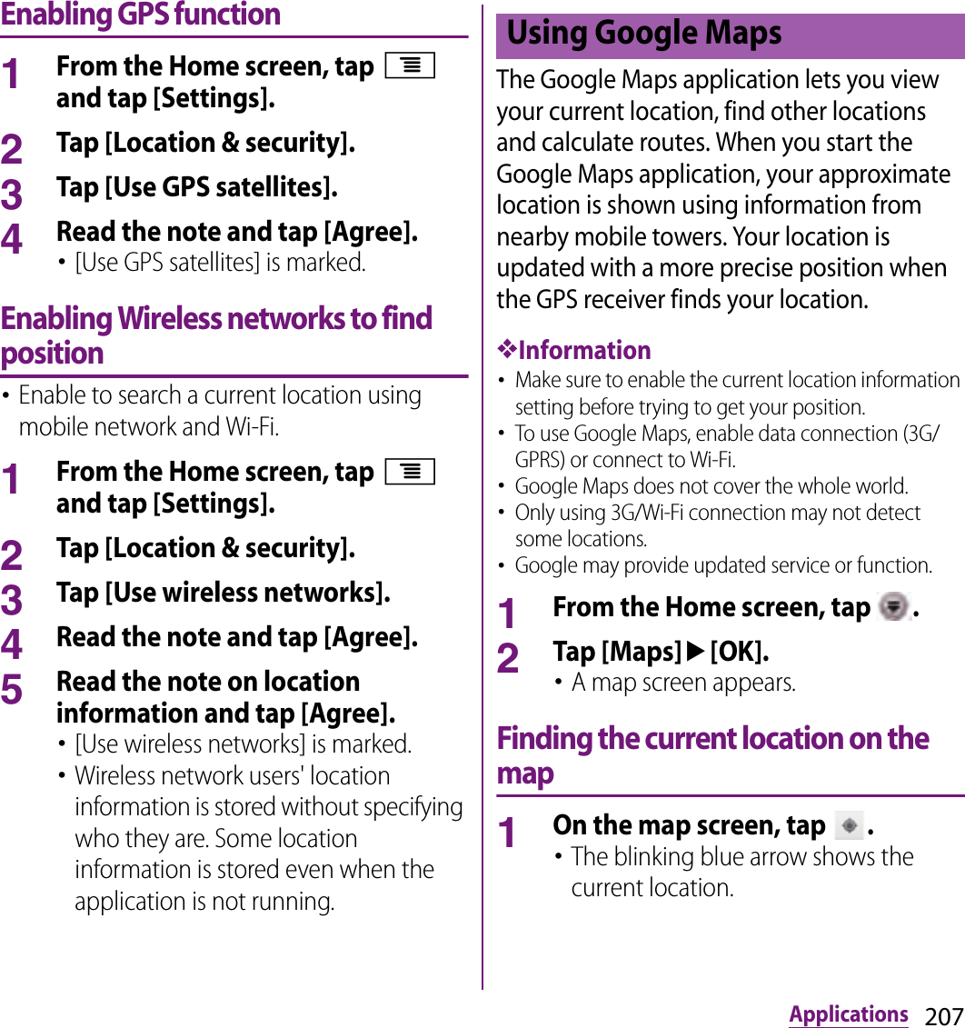 207ApplicationsEnabling GPS function1From the Home screen, tap t and tap [Settings].2Tap [Location &amp; security].3Tap [Use GPS satellites].4Read the note and tap [Agree].･[Use GPS satellites] is marked.Enabling Wireless networks to find position･Enable to search a current location using mobile network and Wi-Fi.1From the Home screen, tap t and tap [Settings].2Tap [Location &amp; security].3Tap [Use wireless networks].4Read the note and tap [Agree].5Read the note on location information and tap [Agree].･[Use wireless networks] is marked.･Wireless network users&apos; location information is stored without specifying who they are. Some location information is stored even when the application is not running.The Google Maps application lets you view your current location, find other locations and calculate routes. When you start the Google Maps application, your approximate location is shown using information from nearby mobile towers. Your location is updated with a more precise position when the GPS receiver finds your location.❖Information･Make sure to enable the current location information setting before trying to get your position.･To use Google Maps, enable data connection (3G/GPRS) or connect to Wi-Fi.･Google Maps does not cover the whole world.･Only using 3G/Wi-Fi connection may not detect some locations.･Google may provide updated service or function.1From the Home screen, tap  .2Tap [Maps]u[OK].･A map screen appears.Finding the current location on the map1On the map screen, tap  .･The blinking blue arrow shows the current location.Using Google Maps