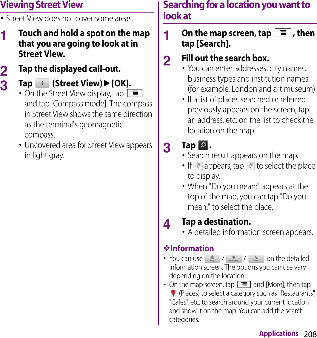 208ApplicationsViewing Street View･Street View does not cover some areas.1Touch and hold a spot on the map that you are going to look at in Street View.2Tap the displayed call-out.3Tap   (Street View)u[OK].･On the Street View display, tap t and tap [Compass mode]. The compass in Street View shows the same direction as the terminal&apos;s geomagnetic compass.･Uncovered area for Street View appears in light gray.Searching for a location you want to look at1On the map screen, tap t, then tap [Search].2Fill out the search box.･You can enter addresses, city names, business types and institution names (for example, London and art museum).･If a list of places searched or referred previously appears on the screen, tap an address, etc. on the list to check the location on the map.3Tap  .･Search result appears on the map.･If   appears, tap   to select the place to display.･When &quot;Do you mean:&quot; appears at the top of the map, you can tap &quot;Do you mean:&quot; to select the place.4Tap a destination.･A detailed information screen appears.❖Information･You can use   /   /   on the detailed information screen. The options you can use vary depending on the location.･On the map screen, tap t and [More], then tap  (Places) to select a category such as &quot;Restaurants&quot;, &quot;Cafes&quot;, etc. to search around your current location and show it on the map. You can add the search categories.