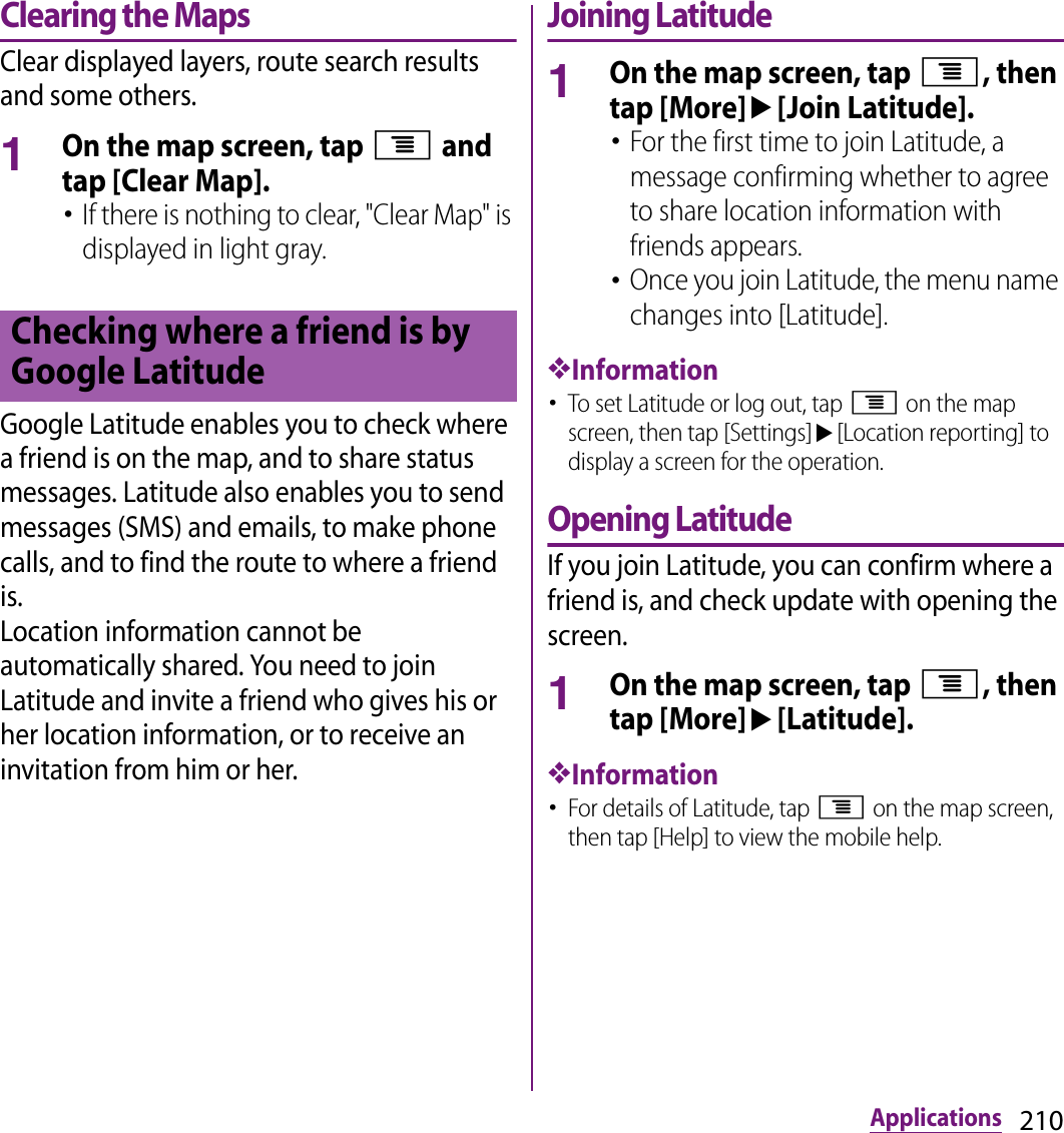 210ApplicationsClearing the MapsClear displayed layers, route search results and some others.1On the map screen, tap t and tap [Clear Map].･If there is nothing to clear, &quot;Clear Map&quot; is displayed in light gray.Google Latitude enables you to check where a friend is on the map, and to share status messages. Latitude also enables you to send messages (SMS) and emails, to make phone calls, and to find the route to where a friend is.Location information cannot be automatically shared. You need to join Latitude and invite a friend who gives his or her location information, or to receive an invitation from him or her.Joining Latitude1On the map screen, tap t, then tap [More]u[Join Latitude].･For the first time to join Latitude, a message confirming whether to agree to share location information with friends appears.･Once you join Latitude, the menu name changes into [Latitude].❖Information･To set Latitude or log out, tap t on the map screen, then tap [Settings]u[Location reporting] to display a screen for the operation.Opening LatitudeIf you join Latitude, you can confirm where a friend is, and check update with opening the screen.1On the map screen, tap t, then tap [More]u[Latitude].❖Information･For details of Latitude, tap t on the map screen, then tap [Help] to view the mobile help.Checking where a friend is by Google Latitude