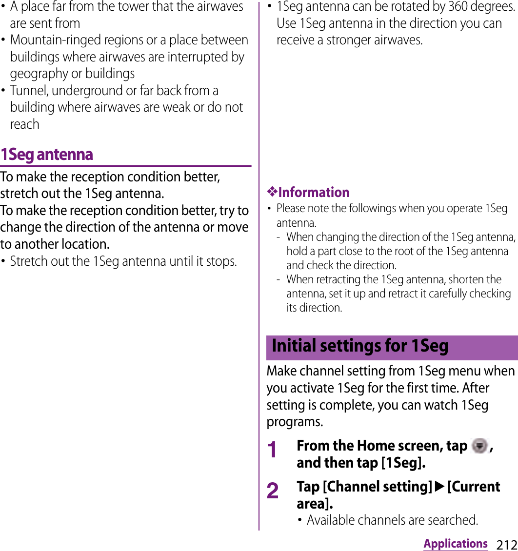 212Applications･A place far from the tower that the airwaves are sent from･Mountain-ringed regions or a place between buildings where airwaves are interrupted by geography or buildings･Tunnel, underground or far back from a building where airwaves are weak or do not reach1Seg antennaTo make the reception condition better, stretch out the 1Seg antenna.To make the reception condition better, try to change the direction of the antenna or move to another location.･Stretch out the 1Seg antenna until it stops.･1Seg antenna can be rotated by 360 degrees. Use 1Seg antenna in the direction you can receive a stronger airwaves.❖Information･Please note the followings when you operate 1Seg antenna.- When changing the direction of the 1Seg antenna, hold a part close to the root of the 1Seg antenna and check the direction.- When retracting the 1Seg antenna, shorten the antenna, set it up and retract it carefully checking its direction.Make channel setting from 1Seg menu when you activate 1Seg for the first time. After setting is complete, you can watch 1Seg programs.1From the Home screen, tap  , and then tap [1Seg].2Tap [Channel setting]u[Current area].･Available channels are searched.Initial settings for 1Seg
