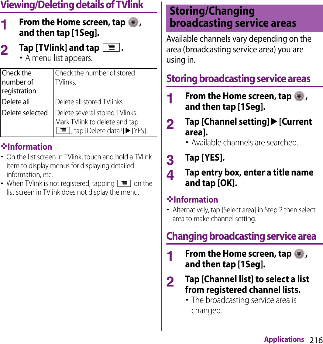 216ApplicationsViewing/Deleting details of TVlink1From the Home screen, tap  , and then tap [1Seg].2Tap [TVlink] and tap t.･A menu list appears.❖Information･On the list screen in TVlink, touch and hold a TVlink item to display menus for displaying detailed information, etc.･When TVlink is not registered, tapping t on the list screen in TVlink does not display the menu.Available channels vary depending on the area (broadcasting service area) you are using in.Storing broadcasting service areas1From the Home screen, tap  , and then tap [1Seg].2Tap [Channel setting]u[Current area].･Available channels are searched.3Tap [YES].4Tap entry box, enter a title name and tap [OK].❖Information･Alternatively, tap [Select area] in Step 2 then select area to make channel setting.Changing broadcasting service area1From the Home screen, tap  , and then tap [1Seg].2Tap [Channel list] to select a list from registered channel lists.･The broadcasting service area is changed.Check the number of registrationCheck the number of stored TVlinks.Delete allDelete all stored TVlinks.Delete selectedDelete several stored TVlinks.Mark TVlink to delete and tap t, tap [Delete data?]u[YES].Storing/Changing broadcasting service areas