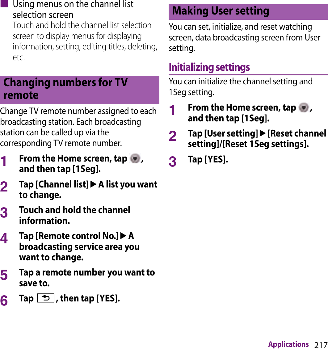 217Applications■ Using menus on the channel list selection screenTouch and hold the channel list selection screen to display menus for displaying information, setting, editing titles, deleting, etc.Change TV remote number assigned to each broadcasting station. Each broadcasting station can be called up via the corresponding TV remote number.1From the Home screen, tap  , and then tap [1Seg].2Tap [Channel list]uA list you want to change.3Touch and hold the channel information.4Tap [Remote control No.]uA broadcasting service area you want to change.5Tap a remote number you want to save to.6Tap x, then tap [YES].You can set, initialize, and reset watching screen, data broadcasting screen from User setting.Initializing settingsYou can initialize the channel setting and 1Seg setting.1From the Home screen, tap  , and then tap [1Seg].2Tap [User setting]u[Reset channel setting]/[Reset 1Seg settings].3Tap [YES].Changing numbers for TV remoteMaking User setting