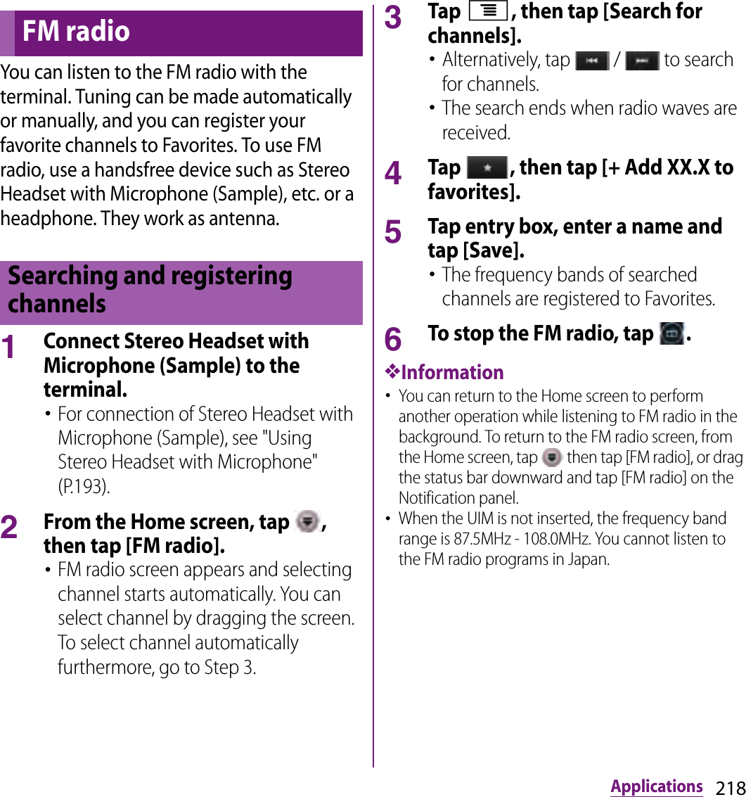 218ApplicationsYou can listen to the FM radio with the terminal. Tuning can be made automatically or manually, and you can register your favorite channels to Favorites. To use FM radio, use a handsfree device such as Stereo Headset with Microphone (Sample), etc. or a headphone. They work as antenna.1Connect Stereo Headset with Microphone (Sample) to the terminal.･For connection of Stereo Headset with Microphone (Sample), see &quot;Using Stereo Headset with Microphone&quot; (P.193).2From the Home screen, tap  , then tap [FM radio].･FM radio screen appears and selecting channel starts automatically. You can select channel by dragging the screen. To select channel automatically furthermore, go to Step 3.3Tap t, then tap [Search for channels].･Alternatively, tap   /   to search for channels.･The search ends when radio waves are received.4Tap  , then tap [+ Add XX.X to favorites].5Tap entry box, enter a name and tap [Save].･The frequency bands of searched channels are registered to Favorites.6To stop the FM radio, tap  .❖Information･You can return to the Home screen to perform another operation while listening to FM radio in the background. To return to the FM radio screen, from the Home screen, tap   then tap [FM radio], or drag the status bar downward and tap [FM radio] on the Notification panel.･When the UIM is not inserted, the frequency band range is 87.5MHz - 108.0MHz. You cannot listen to the FM radio programs in Japan.FM radioSearching and registering channels