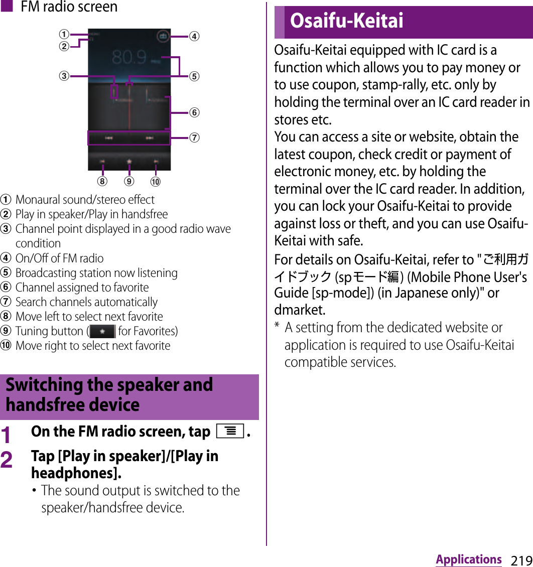 219Applications■ FM radio screenaMonaural sound/stereo effect bPlay in speaker/Play in handsfreecChannel point displayed in a good radio wave conditiondOn/Off of FM radioeBroadcasting station now listeningfChannel assigned to favoritegSearch channels automaticallyhMove left to select next favoriteiTuning button (  for Favorites)jMove right to select next favorite1On the FM radio screen, tap t.2Tap [Play in speaker]/[Play in headphones].･The sound output is switched to the speaker/handsfree device.Osaifu-Keitai equipped with IC card is a function which allows you to pay money or to use coupon, stamp-rally, etc. only by holding the terminal over an IC card reader in stores etc.You can access a site or website, obtain the latest coupon, check credit or payment of electronic money, etc. by holding the terminal over the IC card reader. In addition, you can lock your Osaifu-Keitai to provide against loss or theft, and you can use Osaifu-Keitai with safe.For details on Osaifu-Keitai, refer to &quot;ご利用ガイドブック (spモード編) (Mobile Phone User&apos;s Guide [sp-mode]) (in Japanese only)&quot; or dmarket.* A setting from the dedicated website or application is required to use Osaifu-Keitai compatible services.Switching the speaker and handsfree devicecdejihfgabOsaifu-Keitai