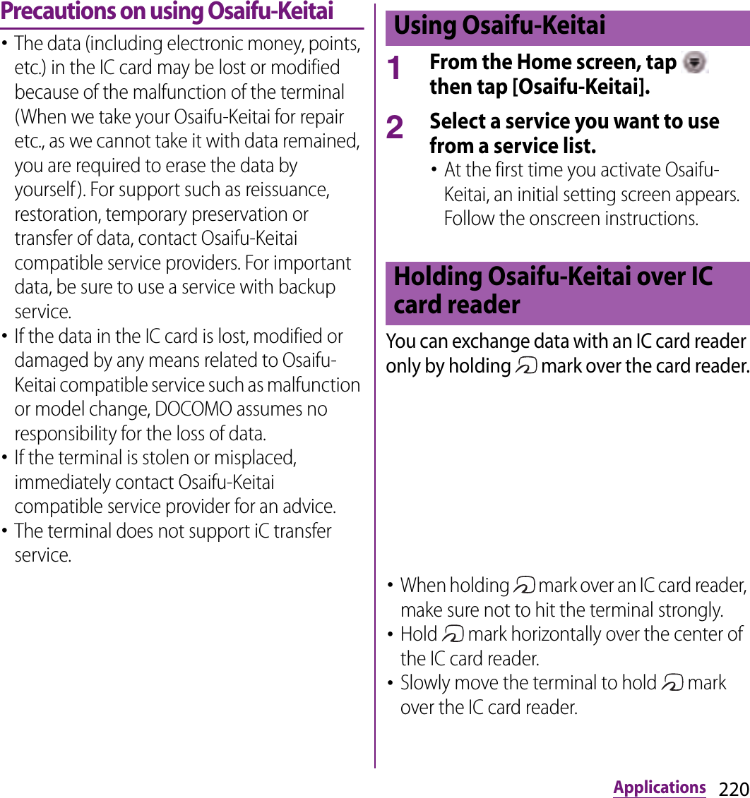 220ApplicationsPrecautions on using Osaifu-Keitai･The data (including electronic money, points, etc.) in the IC card may be lost or modified because of the malfunction of the terminal (When we take your Osaifu-Keitai for repair etc., as we cannot take it with data remained, you are required to erase the data by yourself). For support such as reissuance, restoration, temporary preservation or transfer of data, contact Osaifu-Keitai compatible service providers. For important data, be sure to use a service with backup service.･If the data in the IC card is lost, modified or damaged by any means related to Osaifu-Keitai compatible service such as malfunction or model change, DOCOMO assumes no responsibility for the loss of data.･If the terminal is stolen or misplaced, immediately contact Osaifu-Keitai compatible service provider for an advice.･The terminal does not support iC transfer service.1From the Home screen, tap   then tap [Osaifu-Keitai].2Select a service you want to use from a service list.･At the first time you activate Osaifu-Keitai, an initial setting screen appears. Follow the onscreen instructions.You can exchange data with an IC card reader only by holding   mark over the card reader.･When holding   mark over an IC card reader, make sure not to hit the terminal strongly.･Hold   mark horizontally over the center of the IC card reader.･Slowly move the terminal to hold   mark over the IC card reader.Using Osaifu-KeitaiHolding Osaifu-Keitai over IC card reader