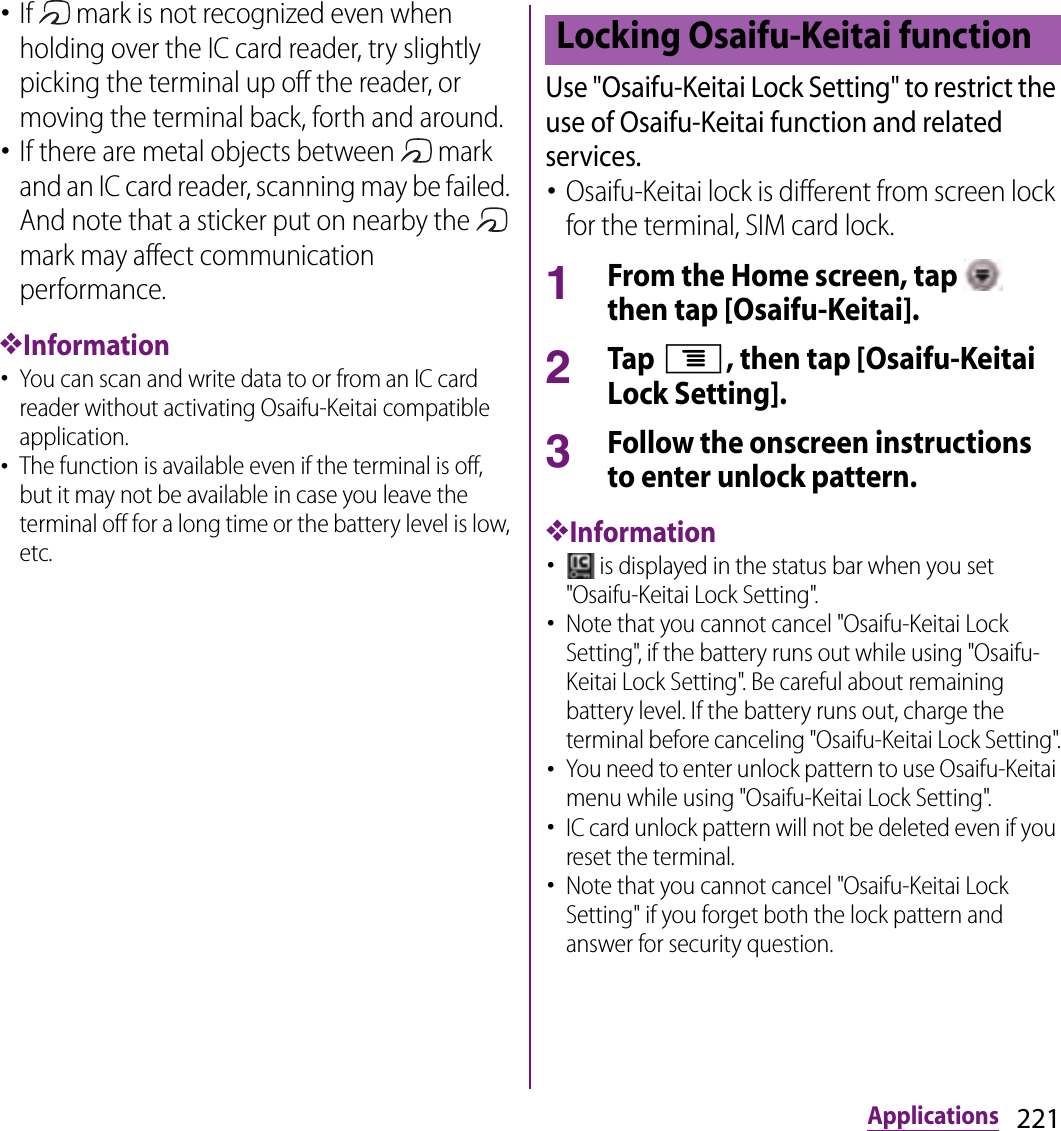 221Applications･If   mark is not recognized even when holding over the IC card reader, try slightly picking the terminal up off the reader, or moving the terminal back, forth and around.･If there are metal objects between   mark and an IC card reader, scanning may be failed. And note that a sticker put on nearby the   mark may affect communication performance.❖Information･You can scan and write data to or from an IC card reader without activating Osaifu-Keitai compatible application.･The function is available even if the terminal is off, but it may not be available in case you leave the terminal off for a long time or the battery level is low, etc.Use &quot;Osaifu-Keitai Lock Setting&quot; to restrict the use of Osaifu-Keitai function and related services.･Osaifu-Keitai lock is different from screen lock for the terminal, SIM card lock.1From the Home screen, tap   then tap [Osaifu-Keitai].2Tap t, then tap [Osaifu-Keitai Lock Setting].3Follow the onscreen instructions to enter unlock pattern.❖Information･ is displayed in the status bar when you set &quot;Osaifu-Keitai Lock Setting&quot;.･Note that you cannot cancel &quot;Osaifu-Keitai Lock Setting&quot;, if the battery runs out while using &quot;Osaifu-Keitai Lock Setting&quot;. Be careful about remaining battery level. If the battery runs out, charge the terminal before canceling &quot;Osaifu-Keitai Lock Setting&quot;.･You need to enter unlock pattern to use Osaifu-Keitai menu while using &quot;Osaifu-Keitai Lock Setting&quot;.･IC card unlock pattern will not be deleted even if you reset the terminal.･Note that you cannot cancel &quot;Osaifu-Keitai Lock Setting&quot; if you forget both the lock pattern and answer for security question.Locking Osaifu-Keitai function