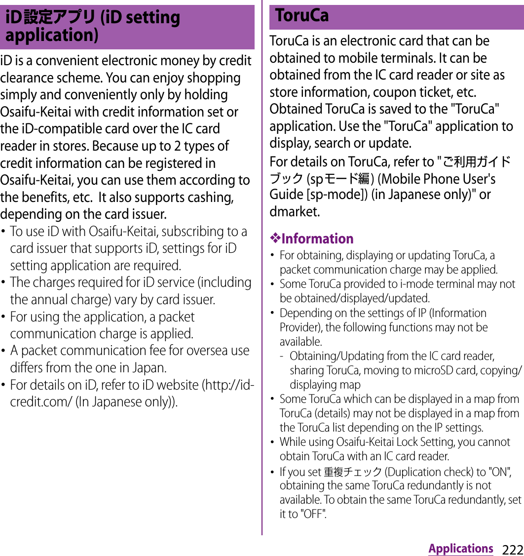 222ApplicationsiD is a convenient electronic money by credit clearance scheme. You can enjoy shopping simply and conveniently only by holding Osaifu-Keitai with credit information set or the iD-compatible card over the IC card reader in stores. Because up to 2 types of credit information can be registered in Osaifu-Keitai, you can use them according to the benefits, etc.  It also supports cashing, depending on the card issuer.･To use iD with Osaifu-Keitai, subscribing to a card issuer that supports iD, settings for iD setting application are required.･The charges required for iD service (including the annual charge) vary by card issuer.･For using the application, a packet communication charge is applied.･A packet communication fee for oversea use differs from the one in Japan.･For details on iD, refer to iD website (http://id-credit.com/ (In Japanese only)).ToruCa is an electronic card that can be obtained to mobile terminals. It can be obtained from the IC card reader or site as store information, coupon ticket, etc. Obtained ToruCa is saved to the &quot;ToruCa&quot; application. Use the &quot;ToruCa&quot; application to display, search or update.For details on ToruCa, refer to &quot;ご利用ガイドブック (spモード編) (Mobile Phone User&apos;s Guide [sp-mode]) (in Japanese only)&quot; or dmarket.❖Information･For obtaining, displaying or updating ToruCa, a packet communication charge may be applied.･Some ToruCa provided to i-mode terminal may not be obtained/displayed/updated.･Depending on the settings of IP (Information Provider), the following functions may not be available.- Obtaining/Updating from the IC card reader, sharing ToruCa, moving to microSD card, copying/displaying map･Some ToruCa which can be displayed in a map from ToruCa (details) may not be displayed in a map from the ToruCa list depending on the IP settings.･While using Osaifu-Keitai Lock Setting, you cannot obtain ToruCa with an IC card reader.･If you set 重複チェック (Duplication check) to &quot;ON&quot;, obtaining the same ToruCa redundantly is not available. To obtain the same ToruCa redundantly, set it to &quot;OFF&quot;.iD設定アプリ (iD setting application)ToruCa