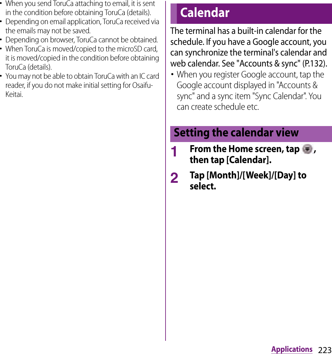 223Applications･When you send ToruCa attaching to email, it is sent in the condition before obtaining ToruCa (details).･Depending on email application, ToruCa received via the emails may not be saved.･Depending on browser, ToruCa cannot be obtained.･When ToruCa is moved/copied to the microSD card, it is moved/copied in the condition before obtaining ToruCa (details).･You may not be able to obtain ToruCa with an IC card reader, if you do not make initial setting for Osaifu-Keitai.The terminal has a built-in calendar for the schedule. If you have a Google account, you can synchronize the terminal&apos;s calendar and web calendar. See &quot;Accounts &amp; sync&quot; (P.132).･When you register Google account, tap the Google account displayed in &quot;Accounts &amp; sync&quot; and a sync item &quot;Sync Calendar&quot;. You can create schedule etc.1From the Home screen, tap  , then tap [Calendar].2Tap [Month]/[Week]/[Day] to select.CalendarSetting the calendar view