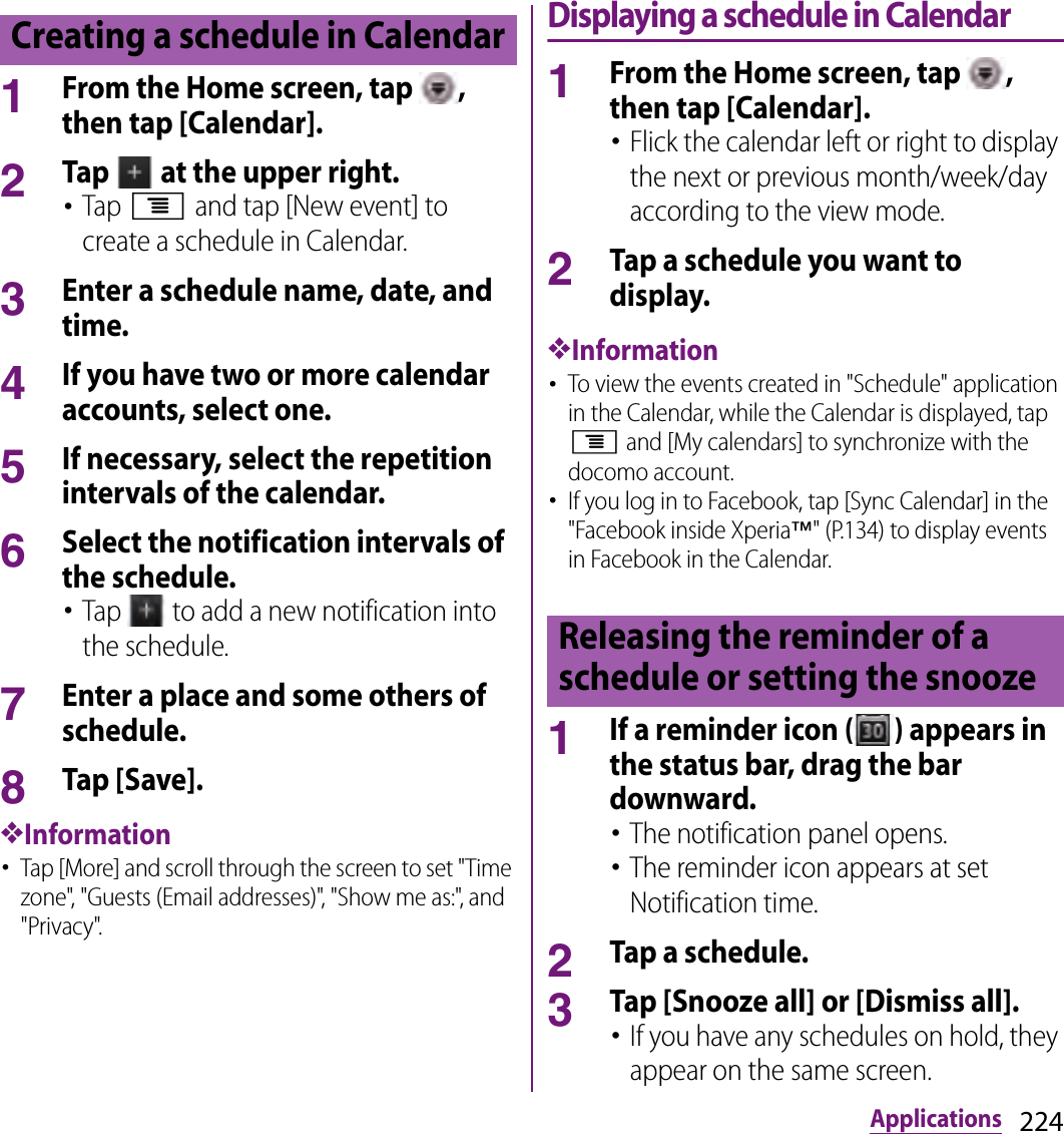 224Applications1From the Home screen, tap  , then tap [Calendar].2Tap   at the upper right.･Tap t and tap [New event] to create a schedule in Calendar.3Enter a schedule name, date, and time.4If you have two or more calendar accounts, select one.5If necessary, select the repetition intervals of the calendar.6Select the notification intervals of the schedule.･Tap   to add a new notification into the schedule.7Enter a place and some others of schedule.8Tap [Save].❖Information･Tap [More] and scroll through the screen to set &quot;Time zone&quot;, &quot;Guests (Email addresses)&quot;, &quot;Show me as:&quot;, and &quot;Privacy&quot;.Displaying a schedule in Calendar1From the Home screen, tap  , then tap [Calendar].･Flick the calendar left or right to display the next or previous month/week/day according to the view mode.2Tap a schedule you want to display.❖Information･To view the events created in &quot;Schedule&quot; application in the Calendar, while the Calendar is displayed, tap t and [My calendars] to synchronize with the docomo account.･If you log in to Facebook, tap [Sync Calendar] in the &quot;Facebook inside Xperia™&quot; (P.134) to display events in Facebook in the Calendar.1If a reminder icon ( ) appears in the status bar, drag the bar downward.･The notification panel opens.･The reminder icon appears at set Notification time.2Tap a schedule.3Tap [Snooze all] or [Dismiss all].･If you have any schedules on hold, they appear on the same screen.Creating a schedule in CalendarReleasing the reminder of a schedule or setting the snooze