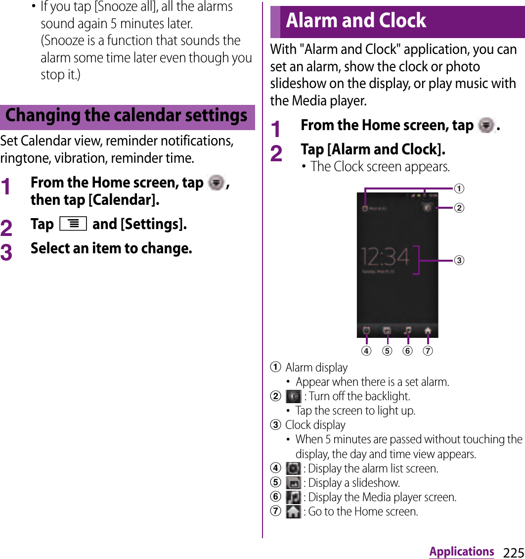 225Applications･If you tap [Snooze all], all the alarms sound again 5 minutes later.(Snooze is a function that sounds the alarm some time later even though you stop it.)Set Calendar view, reminder notifications, ringtone, vibration, reminder time.1From the Home screen, tap  , then tap [Calendar].2Tap t and [Settings].3Select an item to change.With &quot;Alarm and Clock&quot; application, you can set an alarm, show the clock or photo slideshow on the display, or play music with the Media player.1From the Home screen, tap  .2Tap [Alarm and Clock].･The Clock screen appears.aAlarm display･Appear when there is a set alarm.b : Turn off the backlight.･Tap the screen to light up.cClock display･When 5 minutes are passed without touching the display, the day and time view appears.d : Display the alarm list screen.e : Display a slideshow.f : Display the Media player screen.g : Go to the Home screen.Changing the calendar settingsAlarm and Clockbacefgd