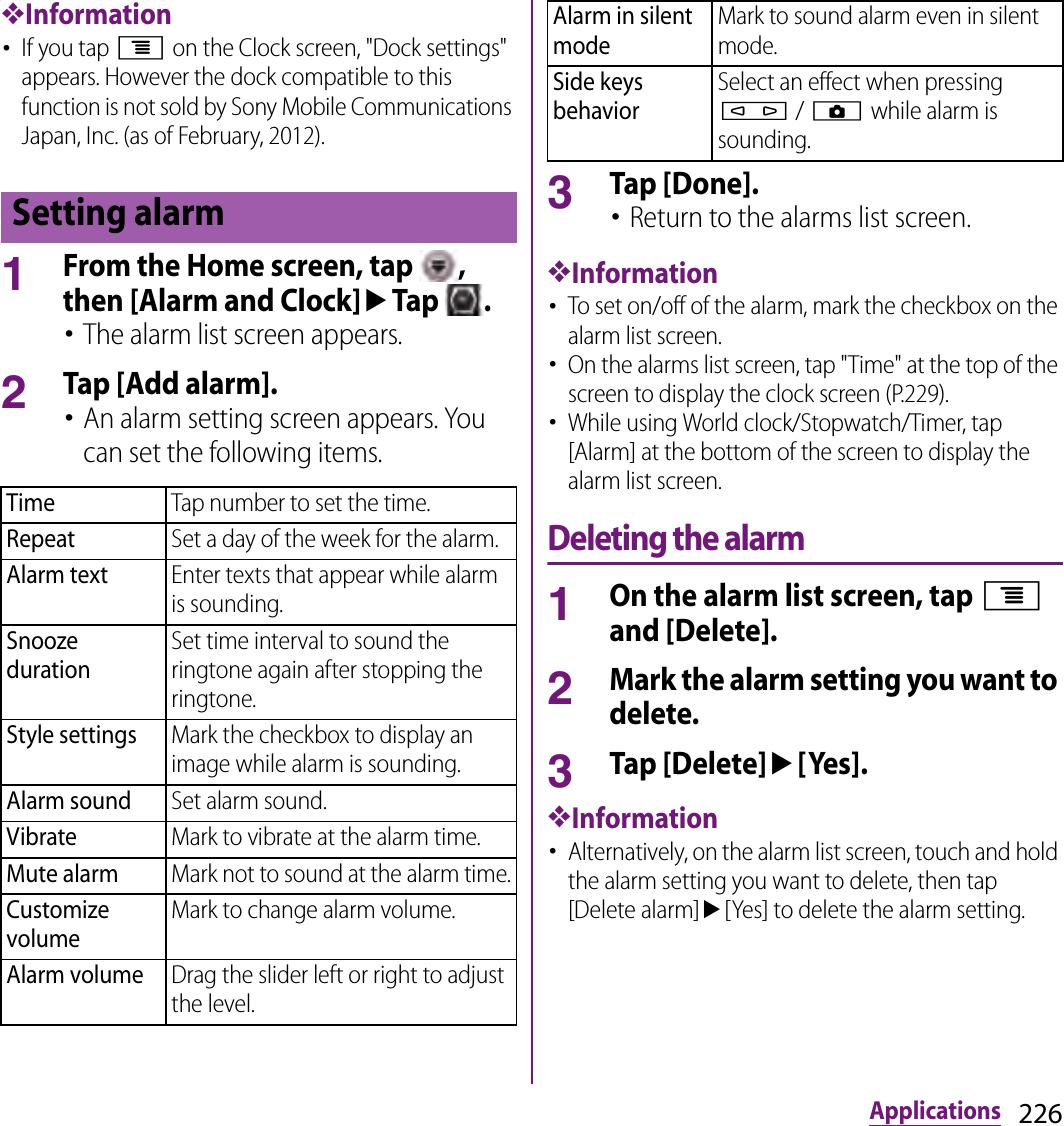 226Applications❖Information･If you tap t on the Clock screen, &quot;Dock settings&quot; appears. However the dock compatible to this function is not sold by Sony Mobile Communications Japan, Inc. (as of February, 2012).1From the Home screen, tap  , then [Alarm and Clock]uTap  .･The alarm list screen appears.2Tap [Add alarm].･An alarm setting screen appears. You can set the following items.3Tap [Done].･Return to the alarms list screen.❖Information･To set on/off of the alarm, mark the checkbox on the alarm list screen.･On the alarms list screen, tap &quot;Time&quot; at the top of the screen to display the clock screen (P.229).･While using World clock/Stopwatch/Timer, tap [Alarm] at the bottom of the screen to display the alarm list screen.Deleting the alarm1On the alarm list screen, tap t and [Delete].2Mark the alarm setting you want to delete.3Tap [Delete]u[Yes].❖Information･Alternatively, on the alarm list screen, touch and hold the alarm setting you want to delete, then tap [Delete alarm]u[Yes] to delete the alarm setting.Setting alarmTimeTap number to set the time.RepeatSet a day of the week for the alarm.Alarm textEnter texts that appear while alarm is sounding.Snooze durationSet time interval to sound the ringtone again after stopping the ringtone.Style settingsMark the checkbox to display an image while alarm is sounding.Alarm soundSet alarm sound.VibrateMark to vibrate at the alarm time.Mute alarmMark not to sound at the alarm time.Customize volumeMark to change alarm volume.Alarm volumeDrag the slider left or right to adjust the level.Alarm in silent modeMark to sound alarm even in silent mode.Side keys behaviorSelect an effect when pressing m / k while alarm is sounding.