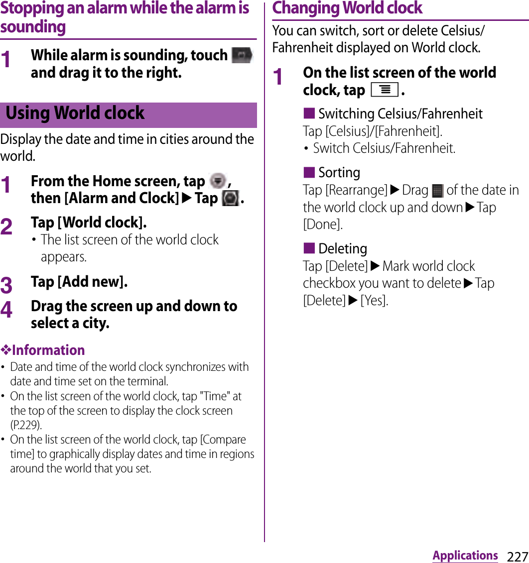 227ApplicationsStopping an alarm while the alarm is sounding1While alarm is sounding, touch   and drag it to the right.Display the date and time in cities around the world.1From the Home screen, tap  , then [Alarm and Clock]uTap  .2Tap [World clock].･The list screen of the world clock appears.3Tap [Add new].4Drag the screen up and down to select a city.❖Information･Date and time of the world clock synchronizes with date and time set on the terminal.･On the list screen of the world clock, tap &quot;Time&quot; at the top of the screen to display the clock screen (P.229).･On the list screen of the world clock, tap [Compare time] to graphically display dates and time in regions around the world that you set.Changing World clockYou can switch, sort or delete Celsius/Fahrenheit displayed on World clock.1On the list screen of the world clock, tap t.■Switching Celsius/FahrenheitTap [Celsius]/[Fahrenheit].･Switch Celsius/Fahrenheit.■SortingTap [Rearrange]uDrag   of the date in the world clock up and downuTap [Done].■DeletingTap [Delete]uMark world clock checkbox you want to deleteuTap [Delete]u[Yes].Using World clock