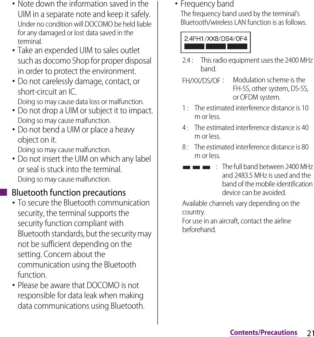 21Contents/Precautions･Note down the information saved in the UIM in a separate note and keep it safely.Under no condition will DOCOMO be held liable for any damaged or lost data saved in the terminal.･Take an expended UIM to sales outlet such as docomo Shop for proper disposal in order to protect the environment.･Do not carelessly damage, contact, or short-circuit an IC.Doing so may cause data loss or malfunction.･Do not drop a UIM or subject it to impact.Doing so may cause malfunction.･Do not bend a UIM or place a heavy object on it.Doing so may cause malfunction.･Do not insert the UIM on which any label or seal is stuck into the terminal.Doing so may cause malfunction.■ Bluetooth function precautions･To secure the Bluetooth communication security, the terminal supports the security function compliant with Bluetooth standards, but the security may not be sufficient depending on the setting. Concern about the communication using the Bluetooth function.･Please be aware that DOCOMO is not responsible for data leak when making data communications using Bluetooth.･Frequency bandThe frequency band used by the terminal&apos;s Bluetooth/wireless LAN function is as follows.2.4 :  This radio equipment uses the 2400 MHz band.FH/XX/DS/OF：Modulation scheme is the FH-SS, other system, DS-SS, or OFDM system.1 :  The estimated interference distance is 10 m or less.4 :  The estimated interference distance is 40 m or less.8 :  The estimated interference distance is 80 m or less. :  The full band between 2400 MHz and 2483.5 MHz is used and the band of the mobile identification device can be avoided.Available channels vary depending on the country.For use in an aircraft, contact the airline beforehand.