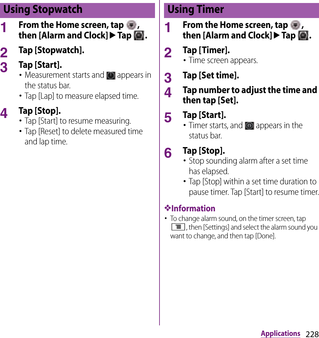 228Applications1From the Home screen, tap  , then [Alarm and Clock]uTap  .2Tap [Stopwatch].3Tap [Start].･Measurement starts and   appears in the status bar.･Tap [Lap] to measure elapsed time.4Tap [Stop].･Tap [Start] to resume measuring.･Tap [Reset] to delete measured time and lap time.1From the Home screen, tap  , then [Alarm and Clock]uTap  .2Tap [Timer].･Time screen appears.3Tap [Set time].4Tap number to adjust the time and then tap [Set].5Tap [Start].･Timer starts, and   appears in the status bar.6Tap [Stop].･Stop sounding alarm after a set time has elapsed.･Tap [Stop] within a set time duration to pause timer. Tap [Start] to resume timer.❖Information･To change alarm sound, on the timer screen, tap t, then [Settings] and select the alarm sound you want to change, and then tap [Done].Using Stopwatch Using Timer