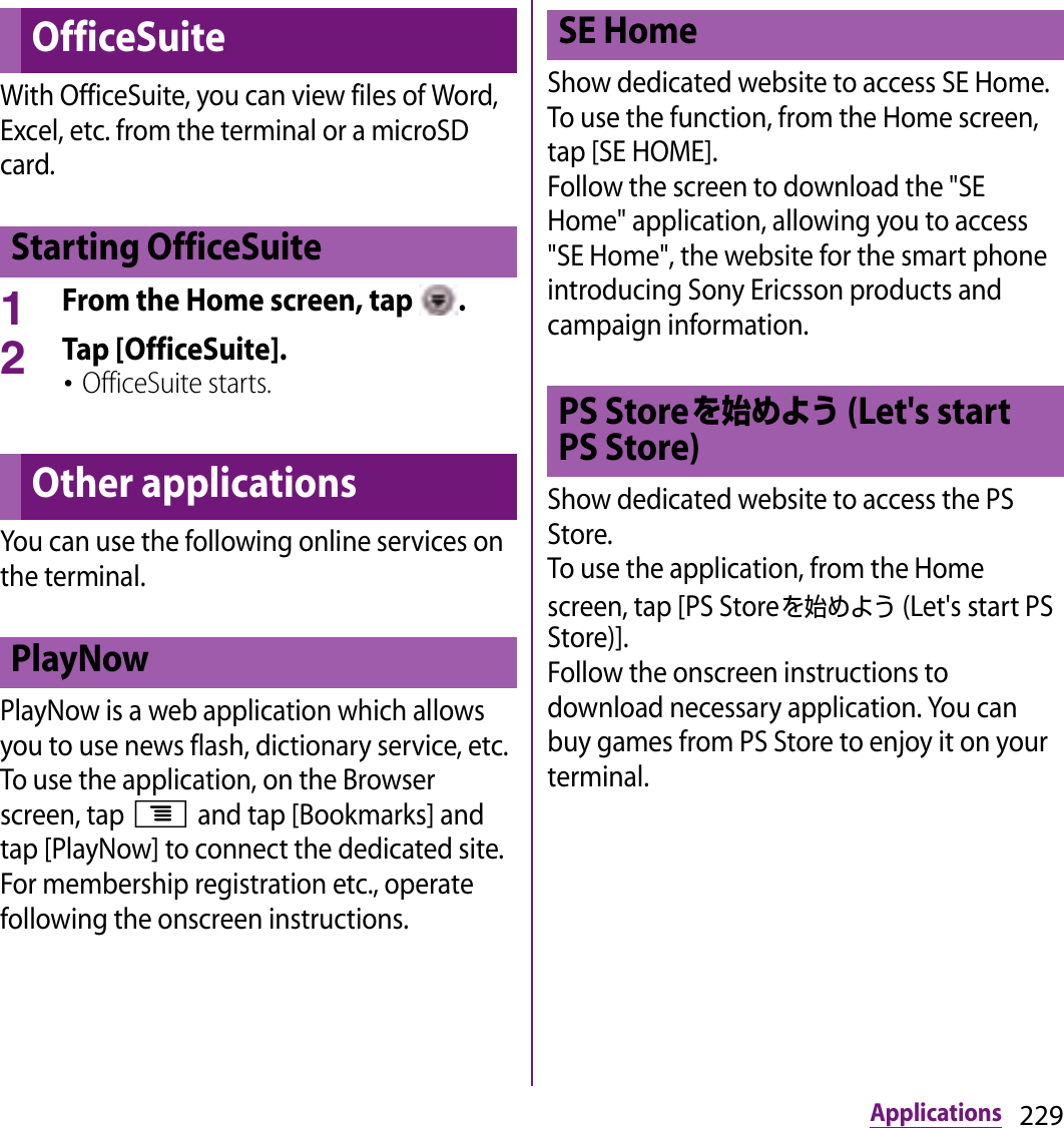 229ApplicationsWith OfficeSuite, you can view files of Word, Excel, etc. from the terminal or a microSD card.1From the Home screen, tap  .2Tap [OfficeSuite].･OfficeSuite starts.You can use the following online services on the terminal.PlayNow is a web application which allows you to use news flash, dictionary service, etc.To use the application, on the Browser screen, tap t and tap [Bookmarks] and tap [PlayNow] to connect the dedicated site. For membership registration etc., operate following the onscreen instructions.Show dedicated website to access SE Home. To use the function, from the Home screen, tap [SE HOME].Follow the screen to download the &quot;SE Home&quot; application, allowing you to access &quot;SE Home&quot;, the website for the smart phone introducing Sony Ericsson products and campaign information.Show dedicated website to access the PS Store.To use the application, from the Home screen, tap [PS Storeを始めよう (Let&apos;s start PS Store)].Follow the onscreen instructions to download necessary application. You can buy games from PS Store to enjoy it on your terminal.OfficeSuiteStarting OfficeSuiteOther applicationsPlayNowSE HomePS Storeを始めよう (Let&apos;s start PS Store)