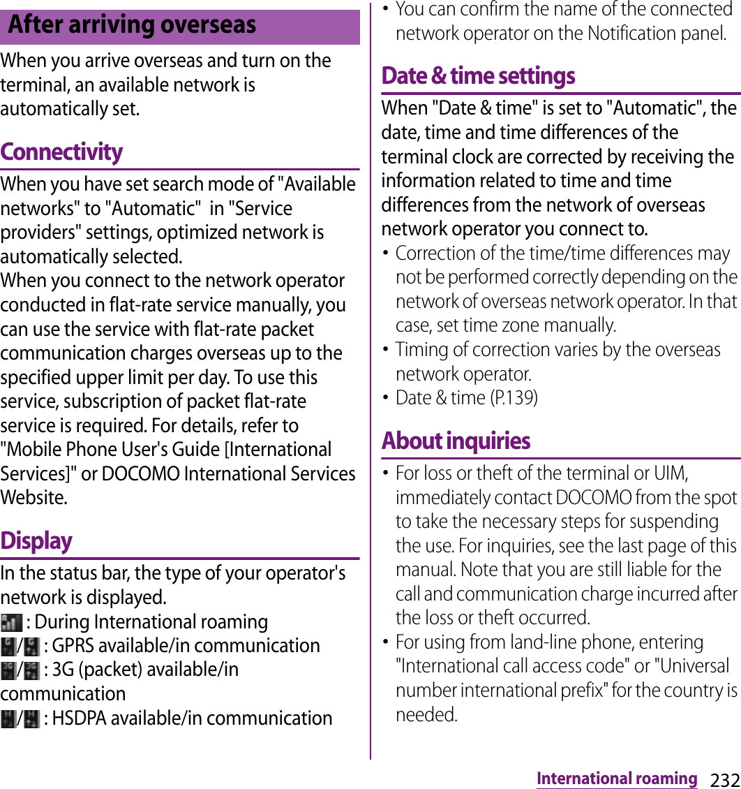 232International roamingWhen you arrive overseas and turn on the terminal, an available network is automatically set.ConnectivityWhen you have set search mode of &quot;Available networks&quot; to &quot;Automatic&quot;  in &quot;Service providers&quot; settings, optimized network is automatically selected.When you connect to the network operator conducted in flat-rate service manually, you can use the service with flat-rate packet communication charges overseas up to the specified upper limit per day. To use this service, subscription of packet flat-rate service is required. For details, refer to &quot;Mobile Phone User&apos;s Guide [International Services]&quot; or DOCOMO International Services Website.DisplayIn the status bar, the type of your operator&apos;s network is displayed. : During International roaming/  : GPRS available/in communication/  : 3G (packet) available/in communication/  : HSDPA available/in communication･You can confirm the name of the connected network operator on the Notification panel.Date &amp; time settingsWhen &quot;Date &amp; time&quot; is set to &quot;Automatic&quot;, the date, time and time differences of the terminal clock are corrected by receiving the information related to time and time differences from the network of overseas network operator you connect to. ･Correction of the time/time differences may not be performed correctly depending on the network of overseas network operator. In that case, set time zone manually.･Timing of correction varies by the overseas network operator.･Date &amp; time (P.139)About inquiries･For loss or theft of the terminal or UIM, immediately contact DOCOMO from the spot to take the necessary steps for suspending the use. For inquiries, see the last page of this manual. Note that you are still liable for the call and communication charge incurred after the loss or theft occurred.･For using from land-line phone, entering &quot;International call access code&quot; or &quot;Universal number international prefix&quot; for the country is needed.After arriving overseas