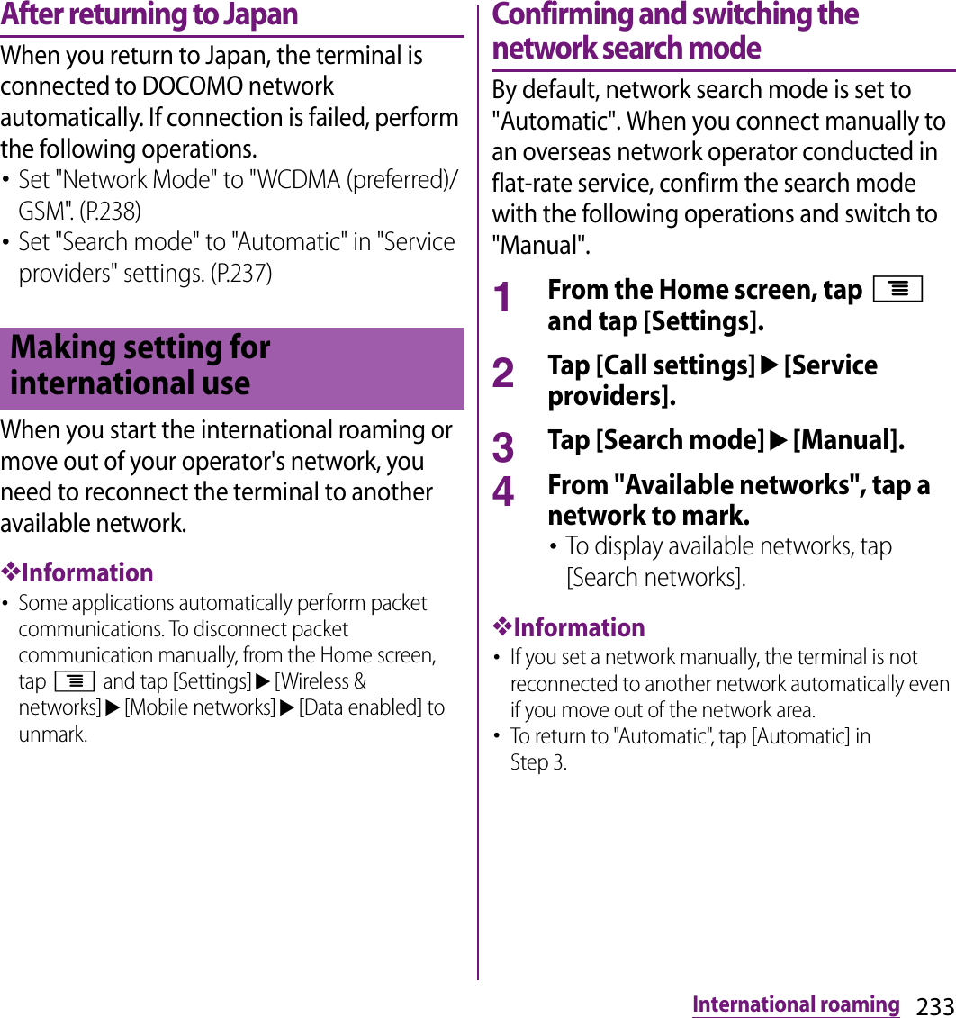 233International roamingAfter returning to JapanWhen you return to Japan, the terminal is connected to DOCOMO network automatically. If connection is failed, perform the following operations.･Set &quot;Network Mode&quot; to &quot;WCDMA (preferred)/GSM&quot;. (P.238)･Set &quot;Search mode&quot; to &quot;Automatic&quot; in &quot;Service providers&quot; settings. (P.237)When you start the international roaming or move out of your operator&apos;s network, you need to reconnect the terminal to another available network.❖Information･Some applications automatically perform packet communications. To disconnect packet communication manually, from the Home screen, tap t and tap [Settings]u[Wireless &amp; networks]u[Mobile networks]u[Data enabled] to unmark.Confirming and switching the network search modeBy default, network search mode is set to &quot;Automatic&quot;. When you connect manually to an overseas network operator conducted in flat-rate service, confirm the search mode with the following operations and switch to &quot;Manual&quot;.1From the Home screen, tap t and tap [Settings].2Tap [Call settings]u[Service providers].3Tap [Search mode]u[Manual].4From &quot;Available networks&quot;, tap a network to mark.･To display available networks, tap [Search networks].❖Information･If you set a network manually, the terminal is not reconnected to another network automatically even if you move out of the network area.･To return to &quot;Automatic&quot;, tap [Automatic] in Step 3.Making setting for international use