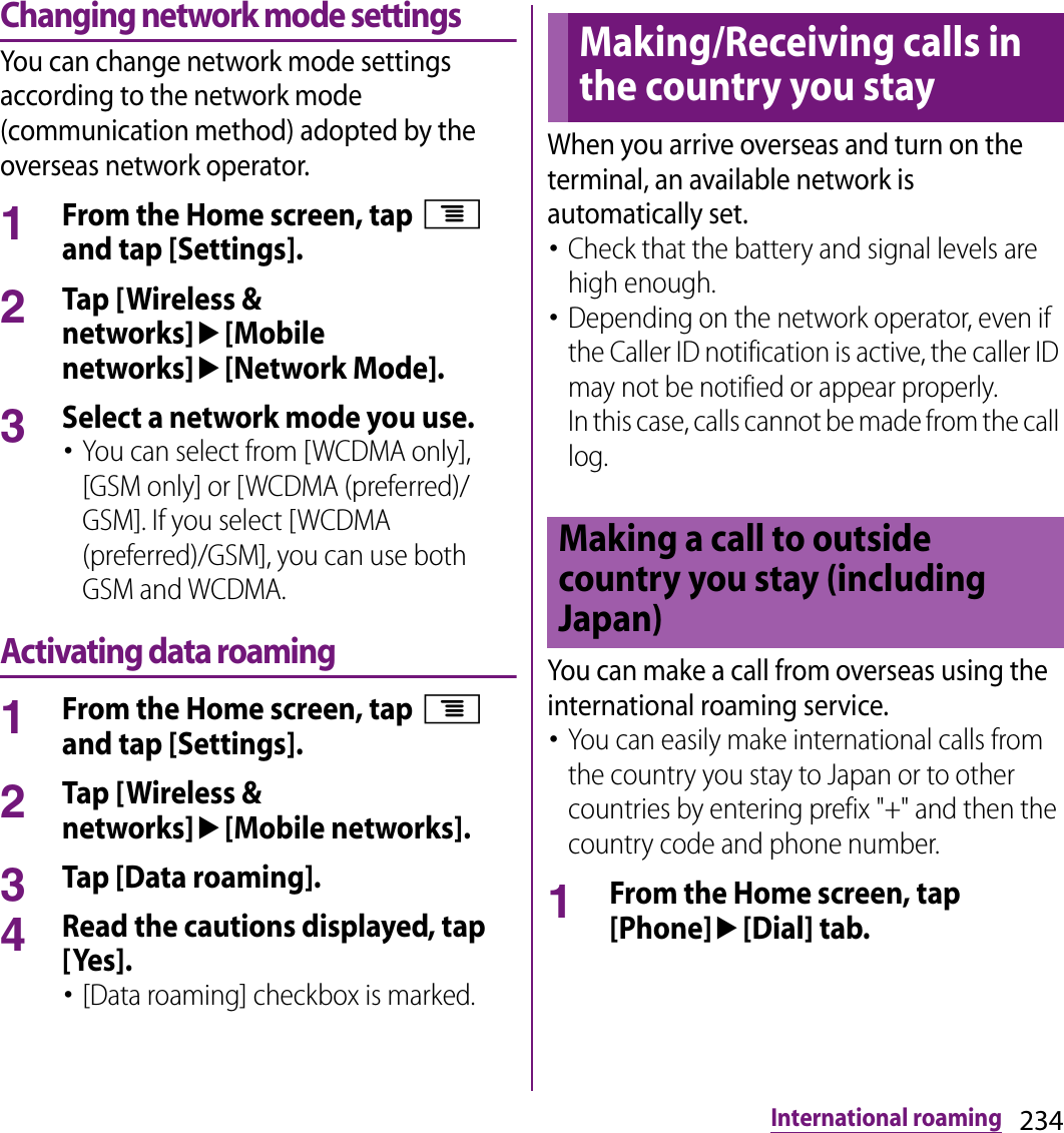 234International roamingChanging network mode settingsYou can change network mode settings according to the network mode (communication method) adopted by the overseas network operator.1From the Home screen, tap t and tap [Settings].2Tap [Wireless &amp; networks]u[Mobile networks]u[Network Mode].3Select a network mode you use.･You can select from [WCDMA only], [GSM only] or [WCDMA (preferred)/GSM]. If you select [WCDMA (preferred)/GSM], you can use both GSM and WCDMA.Activating data roaming1From the Home screen, tap t and tap [Settings].2Tap [Wireless &amp; networks]u[Mobile networks].3Tap [Data roaming].4Read the cautions displayed, tap [Yes].･[Data roaming] checkbox is marked.When you arrive overseas and turn on the terminal, an available network is automatically set.･Check that the battery and signal levels are high enough.･Depending on the network operator, even if the Caller ID notification is active, the caller ID may not be notified or appear properly.In this case, calls cannot be made from the call log.You can make a call from overseas using the international roaming service.･You can easily make international calls from the country you stay to Japan or to other countries by entering prefix &quot;+&quot; and then the country code and phone number.1From the Home screen, tap [Phone]u[Dial] tab.Making/Receiving calls in the country you stayMaking a call to outside country you stay (including Japan)